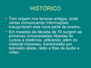 HISTÓRICO Tem origem nos tempos antigos, onde cartas comunicando informações inauguraram esta nova parte de ensino. Em meados da década de 70 surgem as primeiras Universidades Abertas de cursos à distância, utilizando, além do material impresso, transmissão por televisão abeta, rádio e fitas de áudio e vídeo. 
