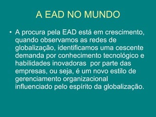 A EAD NO MUNDO A procura pela EAD está em crescimento, quando observamos as redes de globalização, identificamos uma cescente demanda por conhecimento tecnológico e habilidades inovadoras  por parte das empresas, ou seja, é um novo estilo de gerenciamento organizacional influenciado pelo espírito da globalização. 