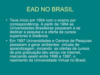 EAD NO BRASIL Teve início em 1904 com o ensino por correspondência. A partir de 1994 as Universidades Brasileiras passaram a se dedicar a pequisa e a oferta de cursos  superiores à distância. Em 1997 Universidades e Centros de Pesquisa passaram a gerar ambientes  virtuais de aprendizagem, iniciando  as ofertas de cursos de pós graduação latu sensu via internet, marcando assim entre 1996 e 1997, o nasimento da Universidade Virtual no Brasil. 