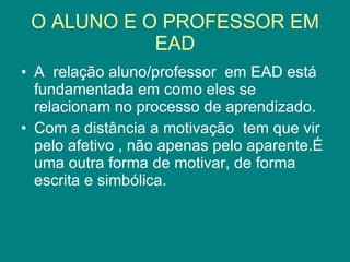 O ALUNO E O PROFESSOR EM EAD A  relação aluno/professor  em EAD está fundamentada em como eles se relacionam no processo de aprendizado. Com a distância a motivação  tem que vir pelo afetivo , não apenas pelo aparente.É uma outra forma de motivar, de forma escrita e simbólica. 