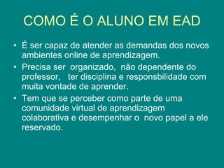 COMO É O ALUNO EM EAD É ser capaz de atender as demandas dos novos ambientes online de aprendizagem. Precisa ser  organizado,  não dependente do professor,  ter disciplina e responsbilidade com muita vontade de aprender. Tem que se perceber como parte de uma comunidade virtual de aprendizagem colaborativa e desempenhar o  novo papel a ele reservado. 