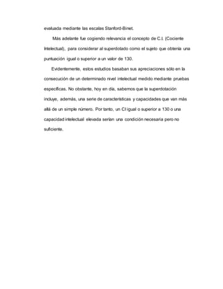 evaluada mediante las escalas Stanford-Binet.
Más adelante fue cogiendo relevancia el concepto de C.I. (Cociente
Intelectual), para considerar al superdotado como el sujeto que obtenía una
puntuación igual o superior a un valor de 130.
Evidentemente, estos estudios basaban sus apreciaciones sólo en la
consecución de un determinado nivel intelectual medido mediante pruebas
específicas. No obstante, hoy en día, sabemos que la superdotación
incluye, además, una serie de características y capacidades que van más
allá de un simple número. Por tanto, un CI igual o superior a 130 o una
capacidad intelectual elevada serían una condición necesaria pero no
suficiente.
 