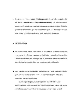  Para que los niños superdotados puedan desarrollar su potencial
es necesario que reciban ayudas educativas y que sean atendidas
por un profesorado que conozca sus necesidades especiales. Se suele
pensar erróneamente que no necesitan ningún tipo de adaptación, ya
que tienen capacidad suficiente para progresar sin ayuda.
 INTRODUCCION
 La superdotación o altas capacidades es un concepto todavía controvertido
y no exento de polémica respecto a su significado, evaluación e intervención.
Todo el mundo sabe, sin embargo, que se trata de un término que se utiliza
para designar a aquellos niños que poseen una alta inteligencia.
 Otra cuestión es qué entendemos por inteligencia y cómo podemos medirla
para establecer unos criterios fiables de identificación entre niños con
aparentes buenas capacidades.
El primer psicólogo que utilizó la palabra “superdotado” fue el
estadounidense Lewis Ternan (1.932) para referirse a los sujetos que estén
en la franja superior del 1% en los resultados de inteligencia general
 