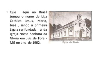 • Que      aqui no Brasil
  tomou o nome de Liga
  Católica Jesus, Maria,
  José , sendo a primeira
  Liga a ser fundada, a da
  Igreja Nossa Senhora da
  Glória em Juiz de Fora -
  MG no ano de 1902.
 