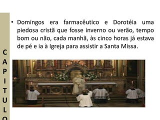 • Domingos era farmacêutico e Dorotéia uma
      piedosa cristã que fosse inverno ou verão, tempo
      bom ou não, cada manhã, às cinco horas já estava
      de pé e ia à Igreja para assistir a Santa Missa.
C
A
P
I
T
U
L
 