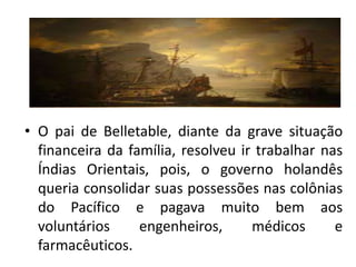 • O pai de Belletable, diante da grave situação
  financeira da família, resolveu ir trabalhar nas
  Índias Orientais, pois, o governo holandês
  queria consolidar suas possessões nas colônias
  do Pacífico e pagava muito bem aos
  voluntários     engenheiros,      médicos      e
  farmacêuticos.
 
