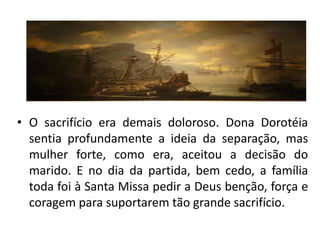 • O sacrifício era demais doloroso. Dona Dorotéia
  sentia profundamente a ideia da separação, mas
  mulher forte, como era, aceitou a decisão do
  marido. E no dia da partida, bem cedo, a família
  toda foi à Santa Missa pedir a Deus benção, força e
  coragem para suportarem tão grande sacrifício.
 