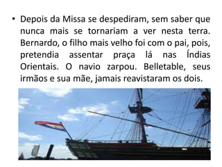 • Depois da Missa se despediram, sem saber que
  nunca mais se tornariam a ver nesta terra.
  Bernardo, o filho mais velho foi com o pai, pois,
  pretendia assentar praça lá nas Índias
  Orientais. O navio zarpou. Belletable, seus
  irmãos e sua mãe, jamais reavistaram os dois.
 