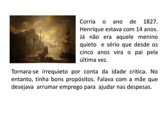Corria o ano de 1827.
                        Henrique estava com 14 anos.
                        Já não era aquele menino
                        quieto e sério que desde os
                        cinco anos vira o pai pela
                        última vez.
Tornara-se irrequieto por conta da idade critica. No
entanto, tinha bons propósitos. Falava com a mãe que
desejava arrumar emprego para ajudar nas despesas.
 