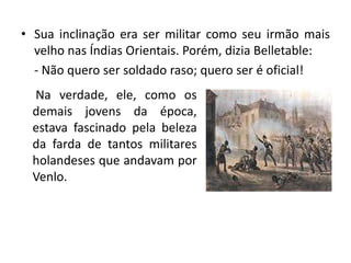• Sua inclinação era ser militar como seu irmão mais
  velho nas Índias Orientais. Porém, dizia Belletable:
  - Não quero ser soldado raso; quero ser é oficial!
  Na verdade, ele, como os
  demais jovens da época,
  estava fascinado pela beleza
  da farda de tantos militares
  holandeses que andavam por
  Venlo.
 
