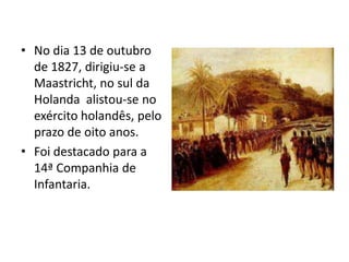 • No dia 13 de outubro
  de 1827, dirigiu-se a
  Maastricht, no sul da
  Holanda alistou-se no
  exército holandês, pelo
  prazo de oito anos.
• Foi destacado para a
  14ª Companhia de
  Infantaria.
 