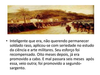• Inteligente que era, não querendo permanecer
  soldado raso, aplicou-se com seriedade no estudo
  da ciência e arte militares. Seu esforço foi
  recompensado. Oito meses depois, já era
  promovido a cabo. E mal passara seis meses após
  essa, veio outra; foi promovido a segundo-
  sargento.
 