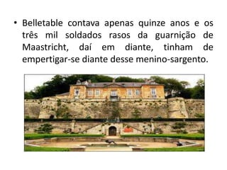 • Belletable contava apenas quinze anos e os
  três mil soldados rasos da guarnição de
  Maastricht, daí em diante, tinham de
  empertigar-se diante desse menino-sargento.
 