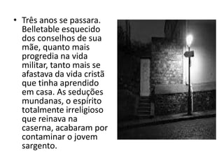 • Três anos se passara.
  Belletable esquecido
  dos conselhos de sua
  mãe, quanto mais
  progredia na vida
  militar, tanto mais se
  afastava da vida cristã
  que tinha aprendido
  em casa. As seduções
  mundanas, o espírito
  totalmente irreligioso
  que reinava na
  caserna, acabaram por
  contaminar o jovem
  sargento.
 