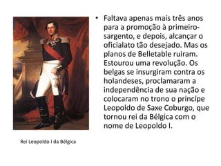 • Faltava apenas mais três anos
                              para a promoção à primeiro-
                              sargento, e depois, alcançar o
                              oficialato tão desejado. Mas os
                              planos de Belletable ruiram.
                              Estourou uma revolução. Os
                              belgas se insurgiram contra os
                              holandeses, proclamaram a
                              independência de sua nação e
                              colocaram no trono o princípe
                              Leopoldo de Saxe Coburgo, que
                              tornou rei da Bélgica com o
                              nome de Leopoldo I.
Rei Leopoldo I da Bélgica
 