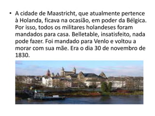 • A cidade de Maastricht, que atualmente pertence
  à Holanda, ficava na ocasião, em poder da Bélgica.
  Por isso, todos os militares holandeses foram
  mandados para casa. Belletable, insatisfeito, nada
  pode fazer. Foi mandado para Venlo e voltou a
  morar com sua mãe. Era o dia 30 de novembro de
  1830.
 