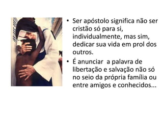 • Ser apóstolo significa não ser
  cristão só para si,
  individualmente, mas sim,
  dedicar sua vida em prol dos
  outros.
• É anunciar a palavra de
  libertação e salvação não só
  no seio da própria família ou
  entre amigos e conhecidos...
 