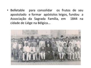 • Belletable para consolidar os frutos de seu
  apostolado e formar apóstolos leigos, fundou a
  Associação da Sagrada Família, em 1844 na
  cidade de Liége na Bélgica...
 