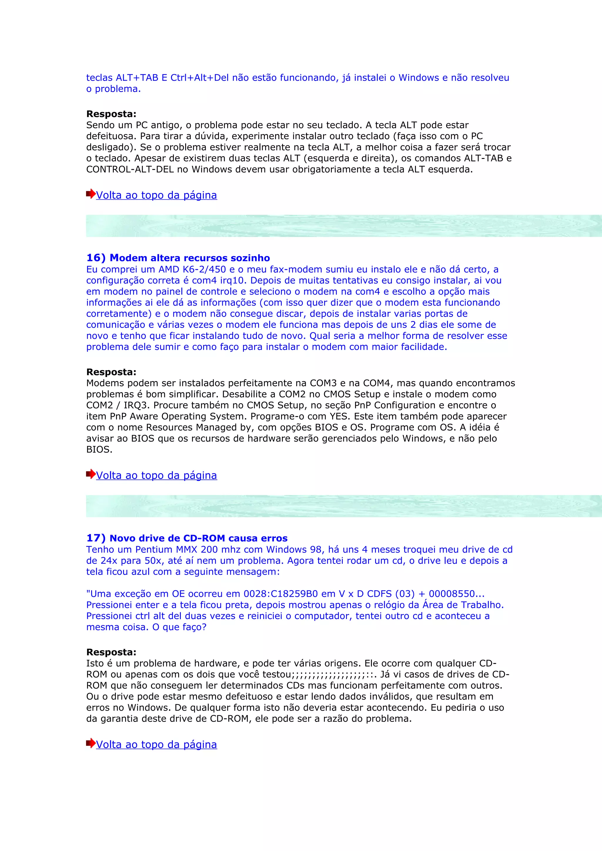 teclas ALT+TAB E Ctrl+Alt+Del não estão funcionando, já instalei o Windows e não resolveu
o problema.

Resposta:
Sendo um PC antigo, o problema pode estar no seu teclado. A tecla ALT pode estar
defeituosa. Para tirar a dúvida, experimente instalar outro teclado (faça isso com o PC
desligado). Se o problema estiver realmente na tecla ALT, a melhor coisa a fazer será trocar
o teclado. Apesar de existirem duas teclas ALT (esquerda e direita), os comandos ALT-TAB e
CONTROL-ALT-DEL no Windows devem usar obrigatoriamente a tecla ALT esquerda.

  Volta ao topo da página




16) Modem altera recursos sozinho
Eu comprei um AMD K6-2/450 e o meu fax-modem sumiu eu instalo ele e não dá certo, a
configuração correta é com4 irq10. Depois de muitas tentativas eu consigo instalar, ai vou
em modem no painel de controle e seleciono o modem na com4 e escolho a opção mais
informações ai ele dá as informações (com isso quer dizer que o modem esta funcionando
corretamente) e o modem não consegue discar, depois de instalar varias portas de
comunicação e várias vezes o modem ele funciona mas depois de uns 2 dias ele some de
novo e tenho que ficar instalando tudo de novo. Qual seria a melhor forma de resolver esse
problema dele sumir e como faço para instalar o modem com maior facilidade.

Resposta:
Modems podem ser instalados perfeitamente na COM3 e na COM4, mas quando encontramos
problemas é bom simplificar. Desabilite a COM2 no CMOS Setup e instale o modem como
COM2 / IRQ3. Procure também no CMOS Setup, no seção PnP Configuration e encontre o
item PnP Aware Operating System. Programe-o com YES. Este item também pode aparecer
com o nome Resources Managed by, com opções BIOS e OS. Programe com OS. A idéia é
avisar ao BIOS que os recursos de hardware serão gerenciados pelo Windows, e não pelo
BIOS.

  Volta ao topo da página




17) Novo drive de CD-ROM causa erros
Tenho um Pentium MMX 200 mhz com Windows 98, há uns 4 meses troquei meu drive de cd
de 24x para 50x, até aí nem um problema. Agora tentei rodar um cd, o drive leu e depois a
tela ficou azul com a seguinte mensagem:

"Uma exceção em OE ocorreu em 0028:C18259B0 em V x D CDFS (03) + 00008550...
Pressionei enter e a tela ficou preta, depois mostrou apenas o relógio da Área de Trabalho.
Pressionei ctrl alt del duas vezes e reiniciei o computador, tentei outro cd e aconteceu a
mesma coisa. O que faço?

Resposta:
Isto é um problema de hardware, e pode ter várias origens. Ele ocorre com qualquer CD-
ROM ou apenas com os dois que você testou;;;;;;;;;;;;;;;;;;::. Já vi casos de drives de CD-
ROM que não conseguem ler determinados CDs mas funcionam perfeitamente com outros.
Ou o drive pode estar mesmo defeituoso e estar lendo dados inválidos, que resultam em
erros no Windows. De qualquer forma isto não deveria estar acontecendo. Eu pediria o uso
da garantia deste drive de CD-ROM, ele pode ser a razão do problema.

  Volta ao topo da página
 