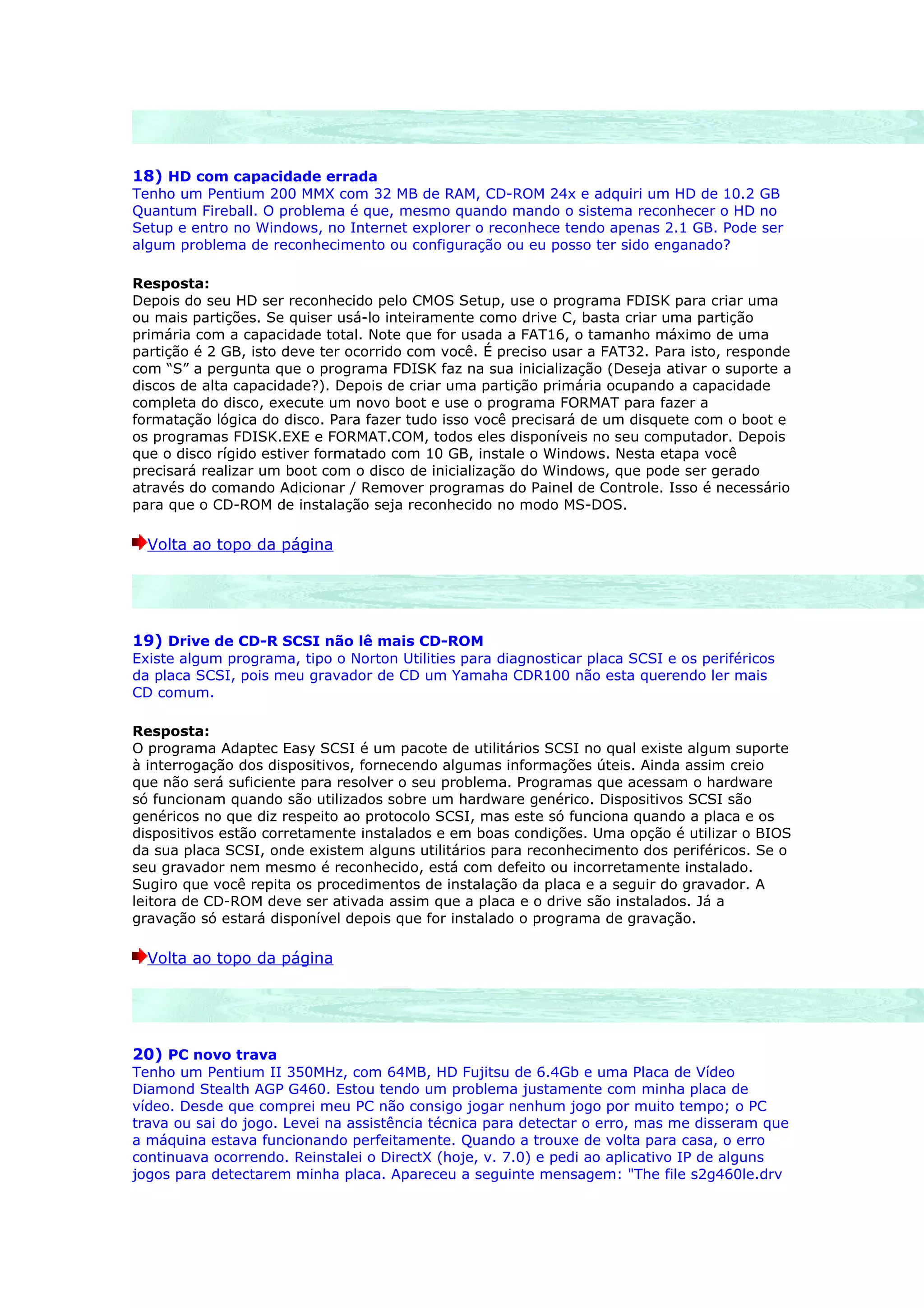 18) HD com capacidade errada
Tenho um Pentium 200 MMX com 32 MB de RAM, CD-ROM 24x e adquiri um HD de 10.2 GB
Quantum Fireball. O problema é que, mesmo quando mando o sistema reconhecer o HD no
Setup e entro no Windows, no Internet explorer o reconhece tendo apenas 2.1 GB. Pode ser
algum problema de reconhecimento ou configuração ou eu posso ter sido enganado?

Resposta:
Depois do seu HD ser reconhecido pelo CMOS Setup, use o programa FDISK para criar uma
ou mais partições. Se quiser usá-lo inteiramente como drive C, basta criar uma partição
primária com a capacidade total. Note que for usada a FAT16, o tamanho máximo de uma
partição é 2 GB, isto deve ter ocorrido com você. É preciso usar a FAT32. Para isto, responde
com “S” a pergunta que o programa FDISK faz na sua inicialização (Deseja ativar o suporte a
discos de alta capacidade?). Depois de criar uma partição primária ocupando a capacidade
completa do disco, execute um novo boot e use o programa FORMAT para fazer a
formatação lógica do disco. Para fazer tudo isso você precisará de um disquete com o boot e
os programas FDISK.EXE e FORMAT.COM, todos eles disponíveis no seu computador. Depois
que o disco rígido estiver formatado com 10 GB, instale o Windows. Nesta etapa você
precisará realizar um boot com o disco de inicialização do Windows, que pode ser gerado
através do comando Adicionar / Remover programas do Painel de Controle. Isso é necessário
para que o CD-ROM de instalação seja reconhecido no modo MS-DOS.

  Volta ao topo da página




19) Drive de CD-R SCSI não lê mais CD-ROM
Existe algum programa, tipo o Norton Utilities para diagnosticar placa SCSI e os periféricos
da placa SCSI, pois meu gravador de CD um Yamaha CDR100 não esta querendo ler mais
CD comum.

Resposta:
O programa Adaptec Easy SCSI é um pacote de utilitários SCSI no qual existe algum suporte
à interrogação dos dispositivos, fornecendo algumas informações úteis. Ainda assim creio
que não será suficiente para resolver o seu problema. Programas que acessam o hardware
só funcionam quando são utilizados sobre um hardware genérico. Dispositivos SCSI são
genéricos no que diz respeito ao protocolo SCSI, mas este só funciona quando a placa e os
dispositivos estão corretamente instalados e em boas condições. Uma opção é utilizar o BIOS
da sua placa SCSI, onde existem alguns utilitários para reconhecimento dos periféricos. Se o
seu gravador nem mesmo é reconhecido, está com defeito ou incorretamente instalado.
Sugiro que você repita os procedimentos de instalação da placa e a seguir do gravador. A
leitora de CD-ROM deve ser ativada assim que a placa e o drive são instalados. Já a
gravação só estará disponível depois que for instalado o programa de gravação.

  Volta ao topo da página




20) PC novo trava
Tenho um Pentium II 350MHz, com 64MB, HD Fujitsu de 6.4Gb e uma Placa de Vídeo
Diamond Stealth AGP G460. Estou tendo um problema justamente com minha placa de
vídeo. Desde que comprei meu PC não consigo jogar nenhum jogo por muito tempo; o PC
trava ou sai do jogo. Levei na assistência técnica para detectar o erro, mas me disseram que
a máquina estava funcionando perfeitamente. Quando a trouxe de volta para casa, o erro
continuava ocorrendo. Reinstalei o DirectX (hoje, v. 7.0) e pedi ao aplicativo IP de alguns
jogos para detectarem minha placa. Apareceu a seguinte mensagem: "The file s2g460le.drv
 