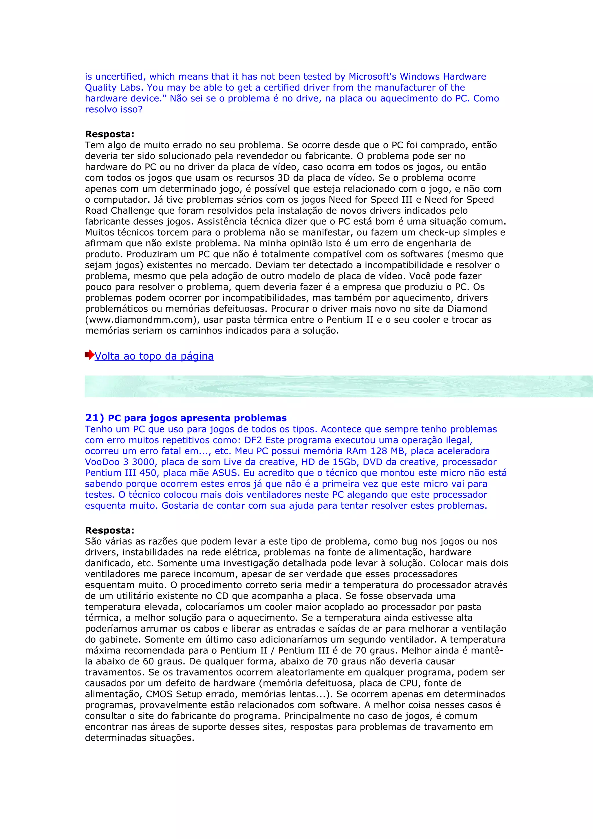 is uncertified, which means that it has not been tested by Microsoft's Windows Hardware
Quality Labs. You may be able to get a certified driver from the manufacturer of the
hardware device." Não sei se o problema é no drive, na placa ou aquecimento do PC. Como
resolvo isso?

Resposta:
Tem algo de muito errado no seu problema. Se ocorre desde que o PC foi comprado, então
deveria ter sido solucionado pela revendedor ou fabricante. O problema pode ser no
hardware do PC ou no driver da placa de vídeo, caso ocorra em todos os jogos, ou então
com todos os jogos que usam os recursos 3D da placa de vídeo. Se o problema ocorre
apenas com um determinado jogo, é possível que esteja relacionado com o jogo, e não com
o computador. Já tive problemas sérios com os jogos Need for Speed III e Need for Speed
Road Challenge que foram resolvidos pela instalação de novos drivers indicados pelo
fabricante desses jogos. Assistência técnica dizer que o PC está bom é uma situação comum.
Muitos técnicos torcem para o problema não se manifestar, ou fazem um check-up simples e
afirmam que não existe problema. Na minha opinião isto é um erro de engenharia de
produto. Produziram um PC que não é totalmente compatível com os softwares (mesmo que
sejam jogos) existentes no mercado. Deviam ter detectado a incompatibilidade e resolver o
problema, mesmo que pela adoção de outro modelo de placa de vídeo. Você pode fazer
pouco para resolver o problema, quem deveria fazer é a empresa que produziu o PC. Os
problemas podem ocorrer por incompatibilidades, mas também por aquecimento, drivers
problemáticos ou memórias defeituosas. Procurar o driver mais novo no site da Diamond
(www.diamondmm.com), usar pasta térmica entre o Pentium II e o seu cooler e trocar as
memórias seriam os caminhos indicados para a solução.

  Volta ao topo da página




21) PC para jogos apresenta problemas
Tenho um PC que uso para jogos de todos os tipos. Acontece que sempre tenho problemas
com erro muitos repetitivos como: DF2 Este programa executou uma operação ilegal,
ocorreu um erro fatal em..., etc. Meu PC possui memória RAm 128 MB, placa aceleradora
VooDoo 3 3000, placa de som Live da creative, HD de 15Gb, DVD da creative, processador
Pentium III 450, placa mãe ASUS. Eu acredito que o técnico que montou este micro não está
sabendo porque ocorrem estes erros já que não é a primeira vez que este micro vai para
testes. O técnico colocou mais dois ventiladores neste PC alegando que este processador
esquenta muito. Gostaria de contar com sua ajuda para tentar resolver estes problemas.

Resposta:
São várias as razões que podem levar a este tipo de problema, como bug nos jogos ou nos
drivers, instabilidades na rede elétrica, problemas na fonte de alimentação, hardware
danificado, etc. Somente uma investigação detalhada pode levar à solução. Colocar mais dois
ventiladores me parece incomum, apesar de ser verdade que esses processadores
esquentam muito. O procedimento correto seria medir a temperatura do processador através
de um utilitário existente no CD que acompanha a placa. Se fosse observada uma
temperatura elevada, colocaríamos um cooler maior acoplado ao processador por pasta
térmica, a melhor solução para o aquecimento. Se a temperatura ainda estivesse alta
poderíamos arrumar os cabos e liberar as entradas e saídas de ar para melhorar a ventilação
do gabinete. Somente em último caso adicionaríamos um segundo ventilador. A temperatura
máxima recomendada para o Pentium II / Pentium III é de 70 graus. Melhor ainda é mantê-
la abaixo de 60 graus. De qualquer forma, abaixo de 70 graus não deveria causar
travamentos. Se os travamentos ocorrem aleatoriamente em qualquer programa, podem ser
causados por um defeito de hardware (memória defeituosa, placa de CPU, fonte de
alimentação, CMOS Setup errado, memórias lentas...). Se ocorrem apenas em determinados
programas, provavelmente estão relacionados com software. A melhor coisa nesses casos é
consultar o site do fabricante do programa. Principalmente no caso de jogos, é comum
encontrar nas áreas de suporte desses sites, respostas para problemas de travamento em
determinadas situações.
 