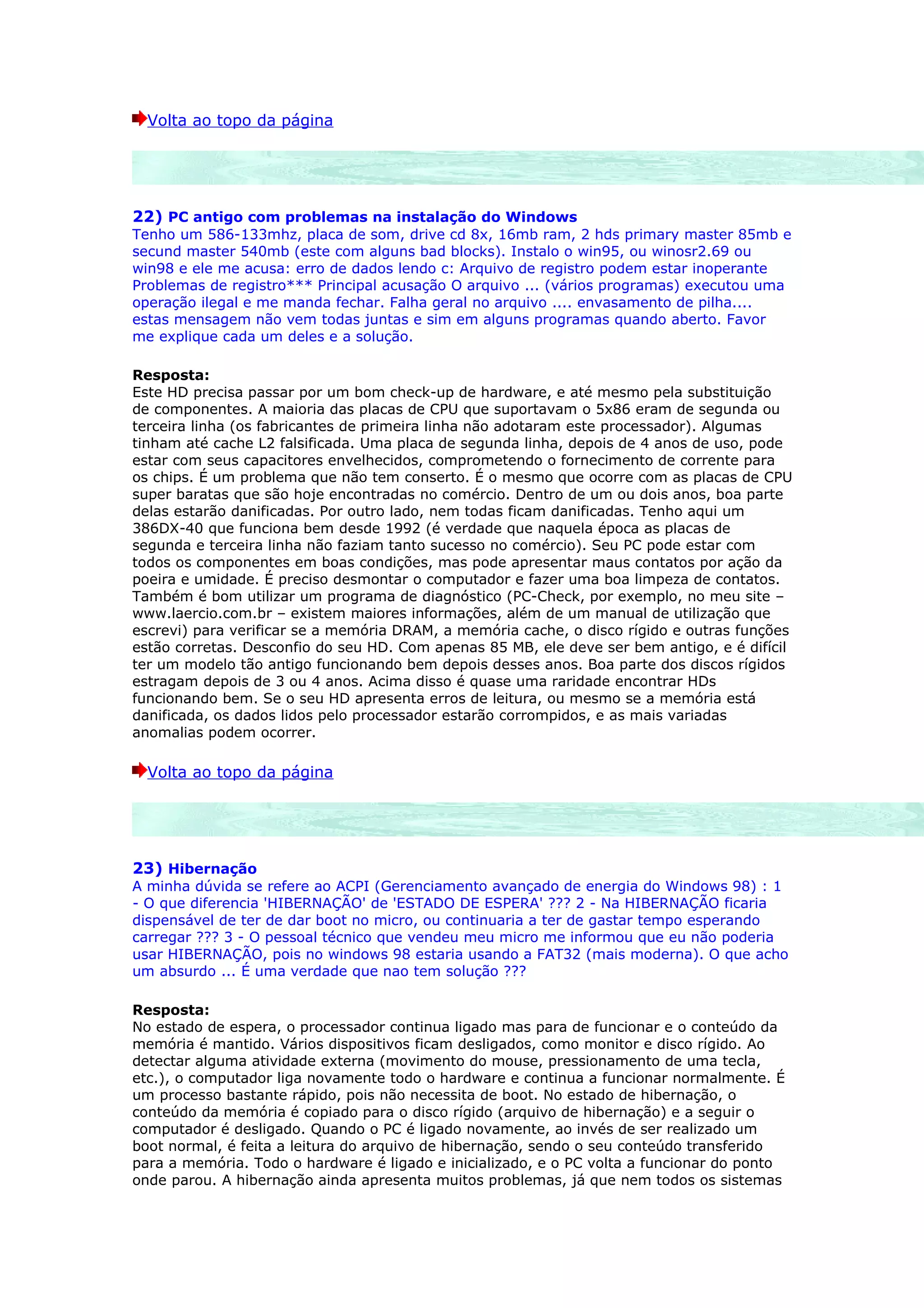 Volta ao topo da página




22) PC antigo com problemas na instalação do Windows
Tenho um 586-133mhz, placa de som, drive cd 8x, 16mb ram, 2 hds primary master 85mb e
secund master 540mb (este com alguns bad blocks). Instalo o win95, ou winosr2.69 ou
win98 e ele me acusa: erro de dados lendo c: Arquivo de registro podem estar inoperante
Problemas de registro*** Principal acusação O arquivo ... (vários programas) executou uma
operação ilegal e me manda fechar. Falha geral no arquivo .... envasamento de pilha....
estas mensagem não vem todas juntas e sim em alguns programas quando aberto. Favor
me explique cada um deles e a solução.

Resposta:
Este HD precisa passar por um bom check-up de hardware, e até mesmo pela substituição
de componentes. A maioria das placas de CPU que suportavam o 5x86 eram de segunda ou
terceira linha (os fabricantes de primeira linha não adotaram este processador). Algumas
tinham até cache L2 falsificada. Uma placa de segunda linha, depois de 4 anos de uso, pode
estar com seus capacitores envelhecidos, comprometendo o fornecimento de corrente para
os chips. É um problema que não tem conserto. É o mesmo que ocorre com as placas de CPU
super baratas que são hoje encontradas no comércio. Dentro de um ou dois anos, boa parte
delas estarão danificadas. Por outro lado, nem todas ficam danificadas. Tenho aqui um
386DX-40 que funciona bem desde 1992 (é verdade que naquela época as placas de
segunda e terceira linha não faziam tanto sucesso no comércio). Seu PC pode estar com
todos os componentes em boas condições, mas pode apresentar maus contatos por ação da
poeira e umidade. É preciso desmontar o computador e fazer uma boa limpeza de contatos.
Também é bom utilizar um programa de diagnóstico (PC-Check, por exemplo, no meu site –
www.laercio.com.br – existem maiores informações, além de um manual de utilização que
escrevi) para verificar se a memória DRAM, a memória cache, o disco rígido e outras funções
estão corretas. Desconfio do seu HD. Com apenas 85 MB, ele deve ser bem antigo, e é difícil
ter um modelo tão antigo funcionando bem depois desses anos. Boa parte dos discos rígidos
estragam depois de 3 ou 4 anos. Acima disso é quase uma raridade encontrar HDs
funcionando bem. Se o seu HD apresenta erros de leitura, ou mesmo se a memória está
danificada, os dados lidos pelo processador estarão corrompidos, e as mais variadas
anomalias podem ocorrer.

  Volta ao topo da página




23) Hibernação
A minha dúvida se refere ao ACPI (Gerenciamento avançado de energia do Windows 98) : 1
- O que diferencia 'HIBERNAÇÃO' de 'ESTADO DE ESPERA' ??? 2 - Na HIBERNAÇÃO ficaria
dispensável de ter de dar boot no micro, ou continuaria a ter de gastar tempo esperando
carregar ??? 3 - O pessoal técnico que vendeu meu micro me informou que eu não poderia
usar HIBERNAÇÃO, pois no windows 98 estaria usando a FAT32 (mais moderna). O que acho
um absurdo ... É uma verdade que nao tem solução ???

Resposta:
No estado de espera, o processador continua ligado mas para de funcionar e o conteúdo da
memória é mantido. Vários dispositivos ficam desligados, como monitor e disco rígido. Ao
detectar alguma atividade externa (movimento do mouse, pressionamento de uma tecla,
etc.), o computador liga novamente todo o hardware e continua a funcionar normalmente. É
um processo bastante rápido, pois não necessita de boot. No estado de hibernação, o
conteúdo da memória é copiado para o disco rígido (arquivo de hibernação) e a seguir o
computador é desligado. Quando o PC é ligado novamente, ao invés de ser realizado um
boot normal, é feita a leitura do arquivo de hibernação, sendo o seu conteúdo transferido
para a memória. Todo o hardware é ligado e inicializado, e o PC volta a funcionar do ponto
onde parou. A hibernação ainda apresenta muitos problemas, já que nem todos os sistemas
 
