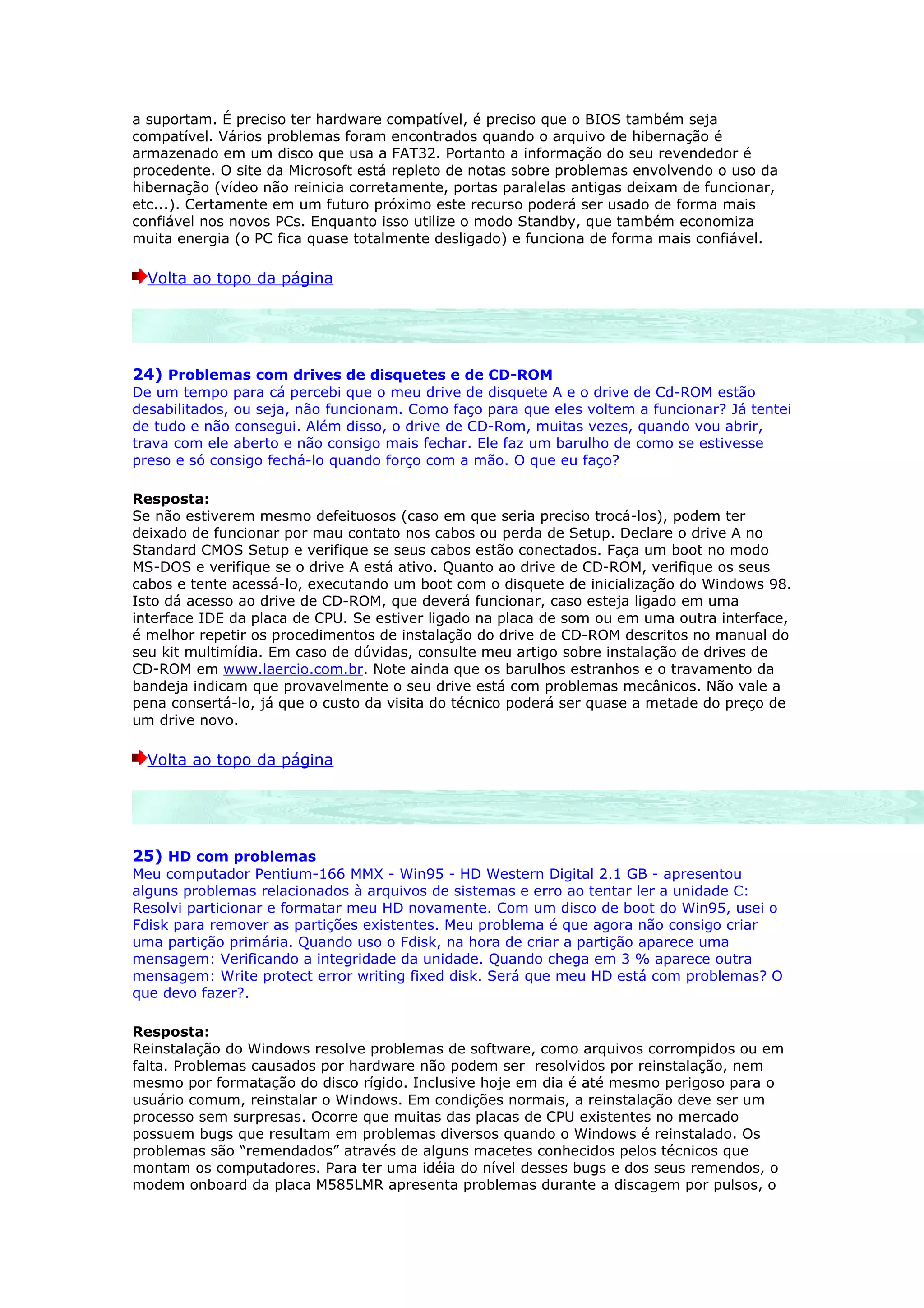 a suportam. É preciso ter hardware compatível, é preciso que o BIOS também seja
compatível. Vários problemas foram encontrados quando o arquivo de hibernação é
armazenado em um disco que usa a FAT32. Portanto a informação do seu revendedor é
procedente. O site da Microsoft está repleto de notas sobre problemas envolvendo o uso da
hibernação (vídeo não reinicia corretamente, portas paralelas antigas deixam de funcionar,
etc...). Certamente em um futuro próximo este recurso poderá ser usado de forma mais
confiável nos novos PCs. Enquanto isso utilize o modo Standby, que também economiza
muita energia (o PC fica quase totalmente desligado) e funciona de forma mais confiável.

  Volta ao topo da página




24) Problemas com drives de disquetes e de CD-ROM
De um tempo para cá percebi que o meu drive de disquete A e o drive de Cd-ROM estão
desabilitados, ou seja, não funcionam. Como faço para que eles voltem a funcionar? Já tentei
de tudo e não consegui. Além disso, o drive de CD-Rom, muitas vezes, quando vou abrir,
trava com ele aberto e não consigo mais fechar. Ele faz um barulho de como se estivesse
preso e só consigo fechá-lo quando forço com a mão. O que eu faço?

Resposta:
Se não estiverem mesmo defeituosos (caso em que seria preciso trocá-los), podem ter
deixado de funcionar por mau contato nos cabos ou perda de Setup. Declare o drive A no
Standard CMOS Setup e verifique se seus cabos estão conectados. Faça um boot no modo
MS-DOS e verifique se o drive A está ativo. Quanto ao drive de CD-ROM, verifique os seus
cabos e tente acessá-lo, executando um boot com o disquete de inicialização do Windows 98.
Isto dá acesso ao drive de CD-ROM, que deverá funcionar, caso esteja ligado em uma
interface IDE da placa de CPU. Se estiver ligado na placa de som ou em uma outra interface,
é melhor repetir os procedimentos de instalação do drive de CD-ROM descritos no manual do
seu kit multimídia. Em caso de dúvidas, consulte meu artigo sobre instalação de drives de
CD-ROM em www.laercio.com.br. Note ainda que os barulhos estranhos e o travamento da
bandeja indicam que provavelmente o seu drive está com problemas mecânicos. Não vale a
pena consertá-lo, já que o custo da visita do técnico poderá ser quase a metade do preço de
um drive novo.

  Volta ao topo da página




25) HD com problemas
Meu computador Pentium-166 MMX - Win95 - HD Western Digital 2.1 GB - apresentou
alguns problemas relacionados à arquivos de sistemas e erro ao tentar ler a unidade C:
Resolvi particionar e formatar meu HD novamente. Com um disco de boot do Win95, usei o
Fdisk para remover as partições existentes. Meu problema é que agora não consigo criar
uma partição primária. Quando uso o Fdisk, na hora de criar a partição aparece uma
mensagem: Verificando a integridade da unidade. Quando chega em 3 % aparece outra
mensagem: Write protect error writing fixed disk. Será que meu HD está com problemas? O
que devo fazer?.

Resposta:
Reinstalação do Windows resolve problemas de software, como arquivos corrompidos ou em
falta. Problemas causados por hardware não podem ser resolvidos por reinstalação, nem
mesmo por formatação do disco rígido. Inclusive hoje em dia é até mesmo perigoso para o
usuário comum, reinstalar o Windows. Em condições normais, a reinstalação deve ser um
processo sem surpresas. Ocorre que muitas das placas de CPU existentes no mercado
possuem bugs que resultam em problemas diversos quando o Windows é reinstalado. Os
problemas são “remendados” através de alguns macetes conhecidos pelos técnicos que
montam os computadores. Para ter uma idéia do nível desses bugs e dos seus remendos, o
modem onboard da placa M585LMR apresenta problemas durante a discagem por pulsos, o
 