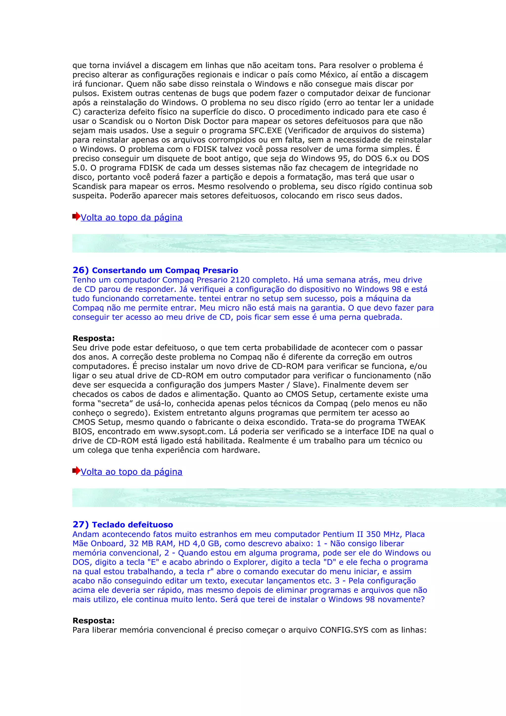 que torna inviável a discagem em linhas que não aceitam tons. Para resolver o problema é
preciso alterar as configurações regionais e indicar o país como México, aí então a discagem
irá funcionar. Quem não sabe disso reinstala o Windows e não consegue mais discar por
pulsos. Existem outras centenas de bugs que podem fazer o computador deixar de funcionar
após a reinstalação do Windows. O problema no seu disco rígido (erro ao tentar ler a unidade
C) caracteriza defeito físico na superfície do disco. O procedimento indicado para ete caso é
usar o Scandisk ou o Norton Disk Doctor para mapear os setores defeituosos para que não
sejam mais usados. Use a seguir o programa SFC.EXE (Verificador de arquivos do sistema)
para reinstalar apenas os arquivos corrompidos ou em falta, sem a necessidade de reinstalar
o Windows. O problema com o FDISK talvez você possa resolver de uma forma simples. É
preciso conseguir um disquete de boot antigo, que seja do Windows 95, do DOS 6.x ou DOS
5.0. O programa FDISK de cada um desses sistemas não faz checagem de integridade no
disco, portanto você poderá fazer a partição e depois a formatação, mas terá que usar o
Scandisk para mapear os erros. Mesmo resolvendo o problema, seu disco rígido continua sob
suspeita. Poderão aparecer mais setores defeituosos, colocando em risco seus dados.

  Volta ao topo da página




26) Consertando um Compaq Presario
Tenho um computador Compaq Presario 2120 completo. Há uma semana atrás, meu drive
de CD parou de responder. Já verifiquei a configuração do dispositivo no Windows 98 e está
tudo funcionando corretamente. tentei entrar no setup sem sucesso, pois a máquina da
Compaq não me permite entrar. Meu micro não está mais na garantia. O que devo fazer para
conseguir ter acesso ao meu drive de CD, pois ficar sem esse é uma perna quebrada.

Resposta:
Seu drive pode estar defeituoso, o que tem certa probabilidade de acontecer com o passar
dos anos. A correção deste problema no Compaq não é diferente da correção em outros
computadores. É preciso instalar um novo drive de CD-ROM para verificar se funciona, e/ou
ligar o seu atual drive de CD-ROM em outro computador para verificar o funcionamento (não
deve ser esquecida a configuração dos jumpers Master / Slave). Finalmente devem ser
checados os cabos de dados e alimentação. Quanto ao CMOS Setup, certamente existe uma
forma “secreta” de usá-lo, conhecida apenas pelos técnicos da Compaq (pelo menos eu não
conheço o segredo). Existem entretanto alguns programas que permitem ter acesso ao
CMOS Setup, mesmo quando o fabricante o deixa escondido. Trata-se do programa TWEAK
BIOS, encontrado em www.sysopt.com. Lá poderia ser verificado se a interface IDE na qual o
drive de CD-ROM está ligado está habilitada. Realmente é um trabalho para um técnico ou
um colega que tenha experiência com hardware.

  Volta ao topo da página




27) Teclado defeituoso
Andam acontecendo fatos muito estranhos em meu computador Pentium II 350 MHz, Placa
Mãe Onboard, 32 MB RAM, HD 4,0 GB, como descrevo abaixo: 1 - Não consigo liberar
memória convencional, 2 - Quando estou em alguma programa, pode ser ele do Windows ou
DOS, digito a tecla "E" e acabo abrindo o Explorer, digito a tecla "D" e ele fecha o programa
na qual estou trabalhando, a tecla r" abre o comando executar do menu iniciar, e assim
acabo não conseguindo editar um texto, executar lançamentos etc. 3 - Pela configuração
acima ele deveria ser rápido, mas mesmo depois de eliminar programas e arquivos que não
mais utilizo, ele continua muito lento. Será que terei de instalar o Windows 98 novamente?

Resposta:
Para liberar memória convencional é preciso começar o arquivo CONFIG.SYS com as linhas:
 