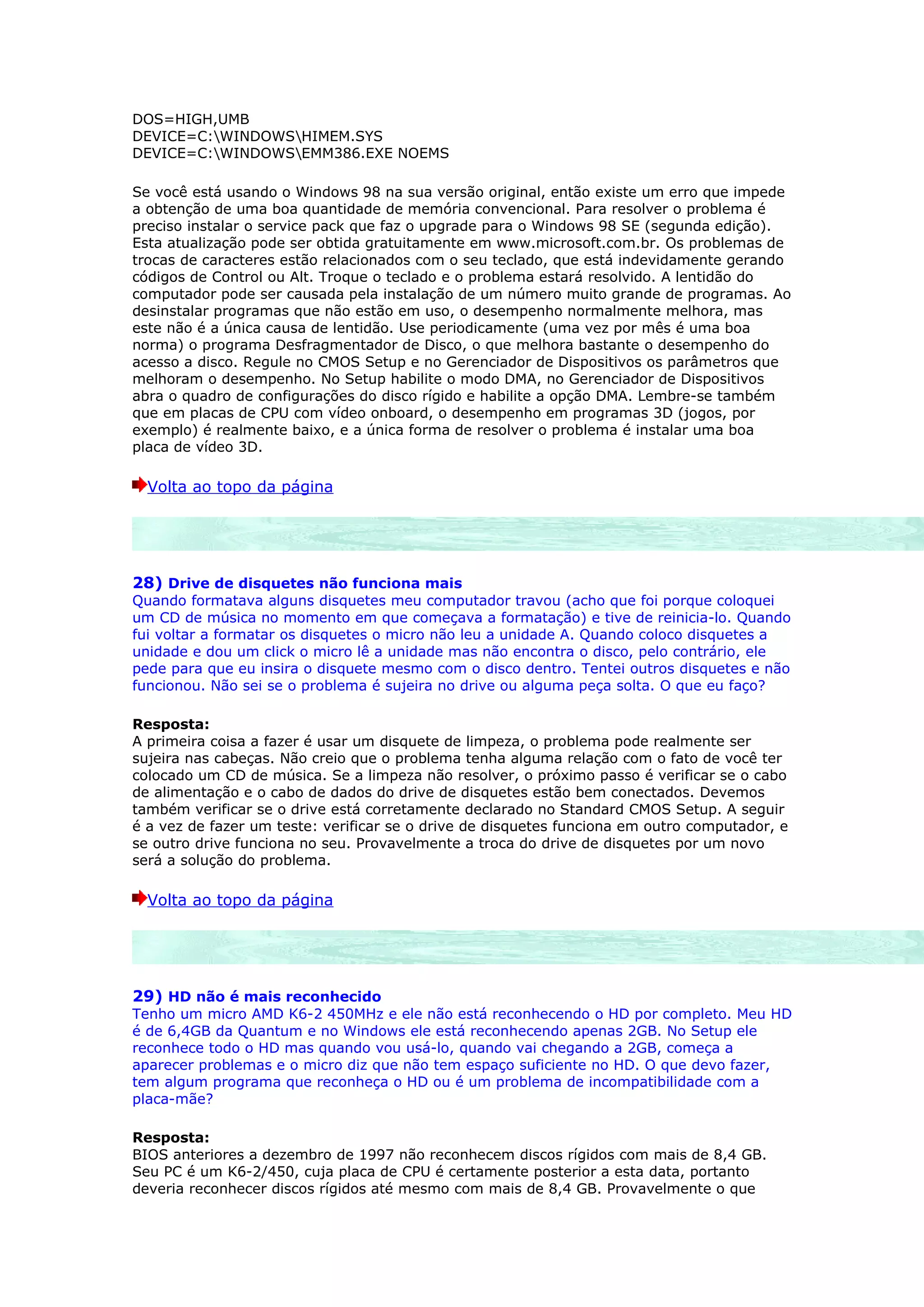 DOS=HIGH,UMB
DEVICE=C:WINDOWSHIMEM.SYS
DEVICE=C:WINDOWSEMM386.EXE NOEMS

Se você está usando o Windows 98 na sua versão original, então existe um erro que impede
a obtenção de uma boa quantidade de memória convencional. Para resolver o problema é
preciso instalar o service pack que faz o upgrade para o Windows 98 SE (segunda edição).
Esta atualização pode ser obtida gratuitamente em www.microsoft.com.br. Os problemas de
trocas de caracteres estão relacionados com o seu teclado, que está indevidamente gerando
códigos de Control ou Alt. Troque o teclado e o problema estará resolvido. A lentidão do
computador pode ser causada pela instalação de um número muito grande de programas. Ao
desinstalar programas que não estão em uso, o desempenho normalmente melhora, mas
este não é a única causa de lentidão. Use periodicamente (uma vez por mês é uma boa
norma) o programa Desfragmentador de Disco, o que melhora bastante o desempenho do
acesso a disco. Regule no CMOS Setup e no Gerenciador de Dispositivos os parâmetros que
melhoram o desempenho. No Setup habilite o modo DMA, no Gerenciador de Dispositivos
abra o quadro de configurações do disco rígido e habilite a opção DMA. Lembre-se também
que em placas de CPU com vídeo onboard, o desempenho em programas 3D (jogos, por
exemplo) é realmente baixo, e a única forma de resolver o problema é instalar uma boa
placa de vídeo 3D.

  Volta ao topo da página




28) Drive de disquetes não funciona mais
Quando formatava alguns disquetes meu computador travou (acho que foi porque coloquei
um CD de música no momento em que começava a formatação) e tive de reinicia-lo. Quando
fui voltar a formatar os disquetes o micro não leu a unidade A. Quando coloco disquetes a
unidade e dou um click o micro lê a unidade mas não encontra o disco, pelo contrário, ele
pede para que eu insira o disquete mesmo com o disco dentro. Tentei outros disquetes e não
funcionou. Não sei se o problema é sujeira no drive ou alguma peça solta. O que eu faço?

Resposta:
A primeira coisa a fazer é usar um disquete de limpeza, o problema pode realmente ser
sujeira nas cabeças. Não creio que o problema tenha alguma relação com o fato de você ter
colocado um CD de música. Se a limpeza não resolver, o próximo passo é verificar se o cabo
de alimentação e o cabo de dados do drive de disquetes estão bem conectados. Devemos
também verificar se o drive está corretamente declarado no Standard CMOS Setup. A seguir
é a vez de fazer um teste: verificar se o drive de disquetes funciona em outro computador, e
se outro drive funciona no seu. Provavelmente a troca do drive de disquetes por um novo
será a solução do problema.

  Volta ao topo da página




29) HD não é mais reconhecido
Tenho um micro AMD K6-2 450MHz e ele não está reconhecendo o HD por completo. Meu HD
é de 6,4GB da Quantum e no Windows ele está reconhecendo apenas 2GB. No Setup ele
reconhece todo o HD mas quando vou usá-lo, quando vai chegando a 2GB, começa a
aparecer problemas e o micro diz que não tem espaço suficiente no HD. O que devo fazer,
tem algum programa que reconheça o HD ou é um problema de incompatibilidade com a
placa-mãe?

Resposta:
BIOS anteriores a dezembro de 1997 não reconhecem discos rígidos com mais de 8,4 GB.
Seu PC é um K6-2/450, cuja placa de CPU é certamente posterior a esta data, portanto
deveria reconhecer discos rígidos até mesmo com mais de 8,4 GB. Provavelmente o que
 