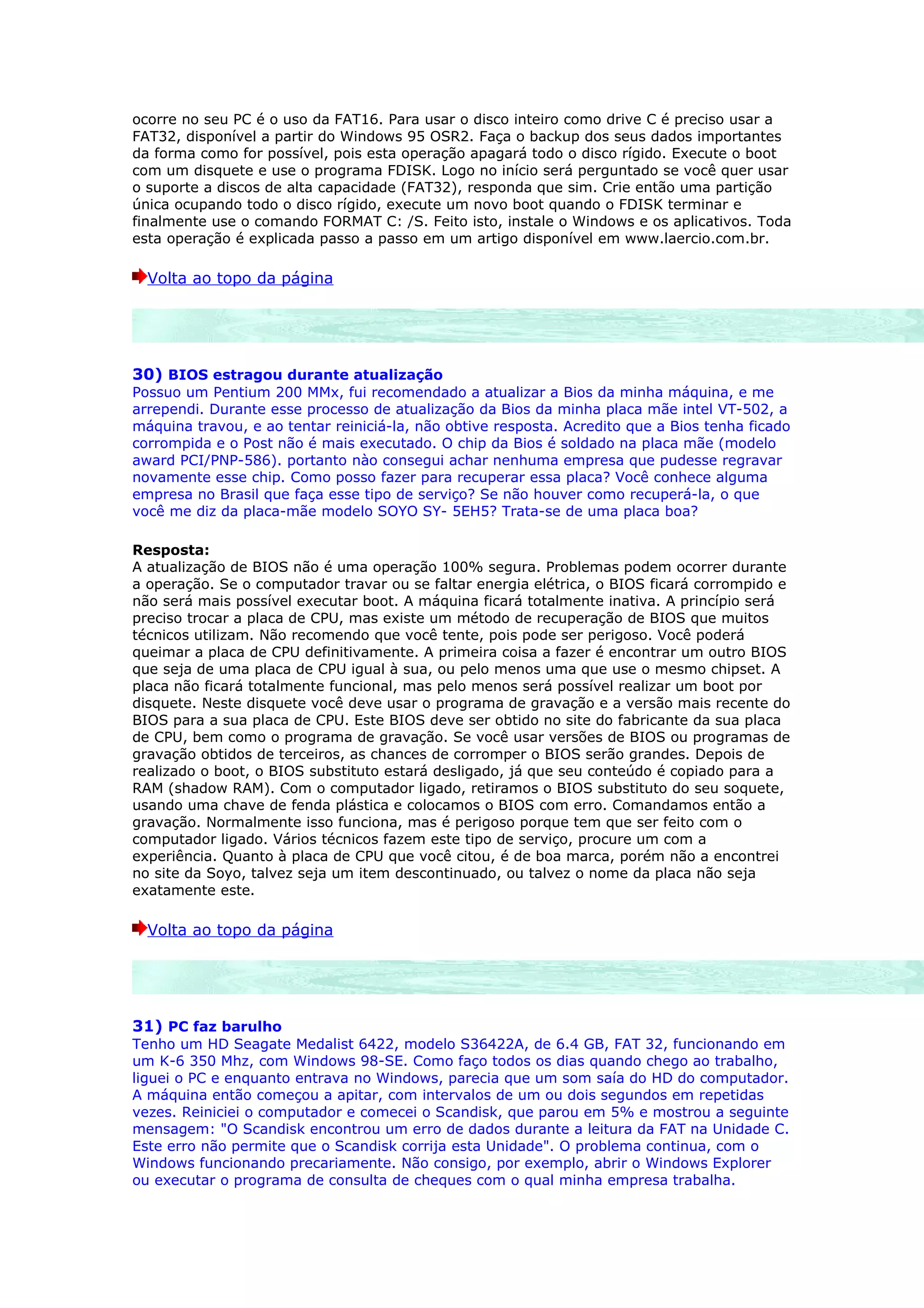 ocorre no seu PC é o uso da FAT16. Para usar o disco inteiro como drive C é preciso usar a
FAT32, disponível a partir do Windows 95 OSR2. Faça o backup dos seus dados importantes
da forma como for possível, pois esta operação apagará todo o disco rígido. Execute o boot
com um disquete e use o programa FDISK. Logo no início será perguntado se você quer usar
o suporte a discos de alta capacidade (FAT32), responda que sim. Crie então uma partição
única ocupando todo o disco rígido, execute um novo boot quando o FDISK terminar e
finalmente use o comando FORMAT C: /S. Feito isto, instale o Windows e os aplicativos. Toda
esta operação é explicada passo a passo em um artigo disponível em www.laercio.com.br.

  Volta ao topo da página




30) BIOS estragou durante atualização
Possuo um Pentium 200 MMx, fui recomendado a atualizar a Bios da minha máquina, e me
arrependi. Durante esse processo de atualização da Bios da minha placa mãe intel VT-502, a
máquina travou, e ao tentar reiniciá-la, não obtive resposta. Acredito que a Bios tenha ficado
corrompida e o Post não é mais executado. O chip da Bios é soldado na placa mãe (modelo
award PCI/PNP-586). portanto nào consegui achar nenhuma empresa que pudesse regravar
novamente esse chip. Como posso fazer para recuperar essa placa? Você conhece alguma
empresa no Brasil que faça esse tipo de serviço? Se não houver como recuperá-la, o que
você me diz da placa-mãe modelo SOYO SY- 5EH5? Trata-se de uma placa boa?

Resposta:
A atualização de BIOS não é uma operação 100% segura. Problemas podem ocorrer durante
a operação. Se o computador travar ou se faltar energia elétrica, o BIOS ficará corrompido e
não será mais possível executar boot. A máquina ficará totalmente inativa. A princípio será
preciso trocar a placa de CPU, mas existe um método de recuperação de BIOS que muitos
técnicos utilizam. Não recomendo que você tente, pois pode ser perigoso. Você poderá
queimar a placa de CPU definitivamente. A primeira coisa a fazer é encontrar um outro BIOS
que seja de uma placa de CPU igual à sua, ou pelo menos uma que use o mesmo chipset. A
placa não ficará totalmente funcional, mas pelo menos será possível realizar um boot por
disquete. Neste disquete você deve usar o programa de gravação e a versão mais recente do
BIOS para a sua placa de CPU. Este BIOS deve ser obtido no site do fabricante da sua placa
de CPU, bem como o programa de gravação. Se você usar versões de BIOS ou programas de
gravação obtidos de terceiros, as chances de corromper o BIOS serão grandes. Depois de
realizado o boot, o BIOS substituto estará desligado, já que seu conteúdo é copiado para a
RAM (shadow RAM). Com o computador ligado, retiramos o BIOS substituto do seu soquete,
usando uma chave de fenda plástica e colocamos o BIOS com erro. Comandamos então a
gravação. Normalmente isso funciona, mas é perigoso porque tem que ser feito com o
computador ligado. Vários técnicos fazem este tipo de serviço, procure um com a
experiência. Quanto à placa de CPU que você citou, é de boa marca, porém não a encontrei
no site da Soyo, talvez seja um item descontinuado, ou talvez o nome da placa não seja
exatamente este.

  Volta ao topo da página




31) PC faz barulho
Tenho um HD Seagate Medalist 6422, modelo S36422A, de 6.4 GB, FAT 32, funcionando em
um K-6 350 Mhz, com Windows 98-SE. Como faço todos os dias quando chego ao trabalho,
liguei o PC e enquanto entrava no Windows, parecia que um som saía do HD do computador.
A máquina então começou a apitar, com intervalos de um ou dois segundos em repetidas
vezes. Reiniciei o computador e comecei o Scandisk, que parou em 5% e mostrou a seguinte
mensagem: "O Scandisk encontrou um erro de dados durante a leitura da FAT na Unidade C.
Este erro não permite que o Scandisk corrija esta Unidade". O problema continua, com o
Windows funcionando precariamente. Não consigo, por exemplo, abrir o Windows Explorer
ou executar o programa de consulta de cheques com o qual minha empresa trabalha.
 