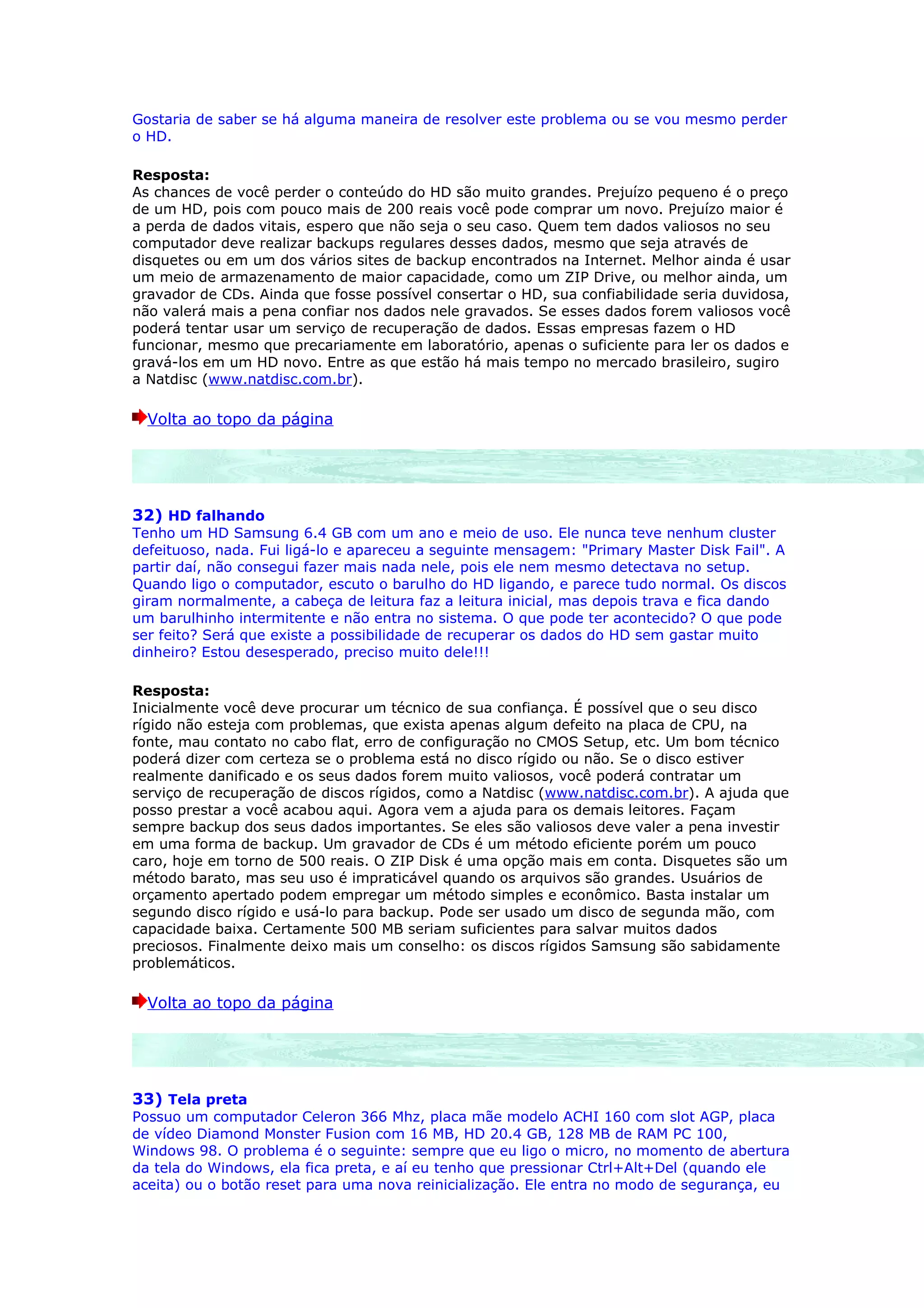 Gostaria de saber se há alguma maneira de resolver este problema ou se vou mesmo perder
o HD.

Resposta:
As chances de você perder o conteúdo do HD são muito grandes. Prejuízo pequeno é o preço
de um HD, pois com pouco mais de 200 reais você pode comprar um novo. Prejuízo maior é
a perda de dados vitais, espero que não seja o seu caso. Quem tem dados valiosos no seu
computador deve realizar backups regulares desses dados, mesmo que seja através de
disquetes ou em um dos vários sites de backup encontrados na Internet. Melhor ainda é usar
um meio de armazenamento de maior capacidade, como um ZIP Drive, ou melhor ainda, um
gravador de CDs. Ainda que fosse possível consertar o HD, sua confiabilidade seria duvidosa,
não valerá mais a pena confiar nos dados nele gravados. Se esses dados forem valiosos você
poderá tentar usar um serviço de recuperação de dados. Essas empresas fazem o HD
funcionar, mesmo que precariamente em laboratório, apenas o suficiente para ler os dados e
gravá-los em um HD novo. Entre as que estão há mais tempo no mercado brasileiro, sugiro
a Natdisc (www.natdisc.com.br).

  Volta ao topo da página




32) HD falhando
Tenho um HD Samsung 6.4 GB com um ano e meio de uso. Ele nunca teve nenhum cluster
defeituoso, nada. Fui ligá-lo e apareceu a seguinte mensagem: "Primary Master Disk Fail". A
partir daí, não consegui fazer mais nada nele, pois ele nem mesmo detectava no setup.
Quando ligo o computador, escuto o barulho do HD ligando, e parece tudo normal. Os discos
giram normalmente, a cabeça de leitura faz a leitura inicial, mas depois trava e fica dando
um barulhinho intermitente e não entra no sistema. O que pode ter acontecido? O que pode
ser feito? Será que existe a possibilidade de recuperar os dados do HD sem gastar muito
dinheiro? Estou desesperado, preciso muito dele!!!

Resposta:
Inicialmente você deve procurar um técnico de sua confiança. É possível que o seu disco
rígido não esteja com problemas, que exista apenas algum defeito na placa de CPU, na
fonte, mau contato no cabo flat, erro de configuração no CMOS Setup, etc. Um bom técnico
poderá dizer com certeza se o problema está no disco rígido ou não. Se o disco estiver
realmente danificado e os seus dados forem muito valiosos, você poderá contratar um
serviço de recuperação de discos rígidos, como a Natdisc (www.natdisc.com.br). A ajuda que
posso prestar a você acabou aqui. Agora vem a ajuda para os demais leitores. Façam
sempre backup dos seus dados importantes. Se eles são valiosos deve valer a pena investir
em uma forma de backup. Um gravador de CDs é um método eficiente porém um pouco
caro, hoje em torno de 500 reais. O ZIP Disk é uma opção mais em conta. Disquetes são um
método barato, mas seu uso é impraticável quando os arquivos são grandes. Usuários de
orçamento apertado podem empregar um método simples e econômico. Basta instalar um
segundo disco rígido e usá-lo para backup. Pode ser usado um disco de segunda mão, com
capacidade baixa. Certamente 500 MB seriam suficientes para salvar muitos dados
preciosos. Finalmente deixo mais um conselho: os discos rígidos Samsung são sabidamente
problemáticos.

  Volta ao topo da página




33) Tela preta
Possuo um computador Celeron 366 Mhz, placa mãe modelo ACHI 160 com slot AGP, placa
de vídeo Diamond Monster Fusion com 16 MB, HD 20.4 GB, 128 MB de RAM PC 100,
Windows 98. O problema é o seguinte: sempre que eu ligo o micro, no momento de abertura
da tela do Windows, ela fica preta, e aí eu tenho que pressionar Ctrl+Alt+Del (quando ele
aceita) ou o botão reset para uma nova reinicialização. Ele entra no modo de segurança, eu
 