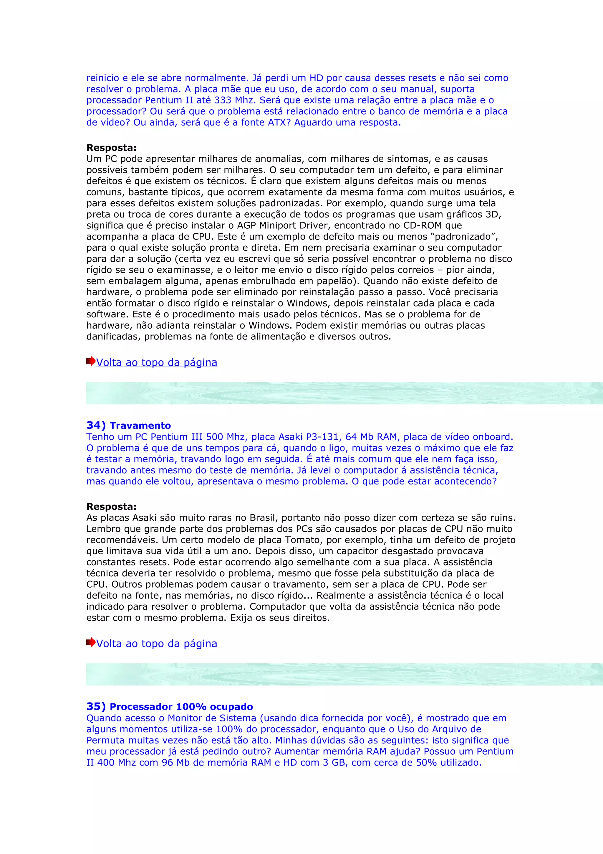 reinicio e ele se abre normalmente. Já perdi um HD por causa desses resets e não sei como
resolver o problema. A placa mãe que eu uso, de acordo com o seu manual, suporta
processador Pentium II até 333 Mhz. Será que existe uma relação entre a placa mãe e o
processador? Ou será que o problema está relacionado entre o banco de memória e a placa
de vídeo? Ou ainda, será que é a fonte ATX? Aguardo uma resposta.

Resposta:
Um PC pode apresentar milhares de anomalias, com milhares de sintomas, e as causas
possíveis também podem ser milhares. O seu computador tem um defeito, e para eliminar
defeitos é que existem os técnicos. É claro que existem alguns defeitos mais ou menos
comuns, bastante típicos, que ocorrem exatamente da mesma forma com muitos usuários, e
para esses defeitos existem soluções padronizadas. Por exemplo, quando surge uma tela
preta ou troca de cores durante a execução de todos os programas que usam gráficos 3D,
significa que é preciso instalar o AGP Miniport Driver, encontrado no CD-ROM que
acompanha a placa de CPU. Este é um exemplo de defeito mais ou menos “padronizado”,
para o qual existe solução pronta e direta. Em nem precisaria examinar o seu computador
para dar a solução (certa vez eu escrevi que só seria possível encontrar o problema no disco
rígido se seu o examinasse, e o leitor me envio o disco rígido pelos correios – pior ainda,
sem embalagem alguma, apenas embrulhado em papelão). Quando não existe defeito de
hardware, o problema pode ser eliminado por reinstalação passo a passo. Você precisaria
então formatar o disco rígido e reinstalar o Windows, depois reinstalar cada placa e cada
software. Este é o procedimento mais usado pelos técnicos. Mas se o problema for de
hardware, não adianta reinstalar o Windows. Podem existir memórias ou outras placas
danificadas, problemas na fonte de alimentação e diversos outros.

  Volta ao topo da página




34) Travamento
Tenho um PC Pentium III 500 Mhz, placa Asaki P3-131, 64 Mb RAM, placa de vídeo onboard.
O problema é que de uns tempos para cá, quando o ligo, muitas vezes o máximo que ele faz
é testar a memória, travando logo em seguida. É até mais comum que ele nem faça isso,
travando antes mesmo do teste de memória. Já levei o computador á assistência técnica,
mas quando ele voltou, apresentava o mesmo problema. O que pode estar acontecendo?

Resposta:
As placas Asaki são muito raras no Brasil, portanto não posso dizer com certeza se são ruins.
Lembro que grande parte dos problemas dos PCs são causados por placas de CPU não muito
recomendáveis. Um certo modelo de placa Tomato, por exemplo, tinha um defeito de projeto
que limitava sua vida útil a um ano. Depois disso, um capacitor desgastado provocava
constantes resets. Pode estar ocorrendo algo semelhante com a sua placa. A assistência
técnica deveria ter resolvido o problema, mesmo que fosse pela substituição da placa de
CPU. Outros problemas podem causar o travamento, sem ser a placa de CPU. Pode ser
defeito na fonte, nas memórias, no disco rígido... Realmente a assistência técnica é o local
indicado para resolver o problema. Computador que volta da assistência técnica não pode
estar com o mesmo problema. Exija os seus direitos.

  Volta ao topo da página




35) Processador 100% ocupado
Quando acesso o Monitor de Sistema (usando dica fornecida por você), é mostrado que em
alguns momentos utiliza-se 100% do processador, enquanto que o Uso do Arquivo de
Permuta muitas vezes não está tão alto. Minhas dúvidas são as seguintes: isto significa que
meu processador já está pedindo outro? Aumentar memória RAM ajuda? Possuo um Pentium
II 400 Mhz com 96 Mb de memória RAM e HD com 3 GB, com cerca de 50% utilizado.
 