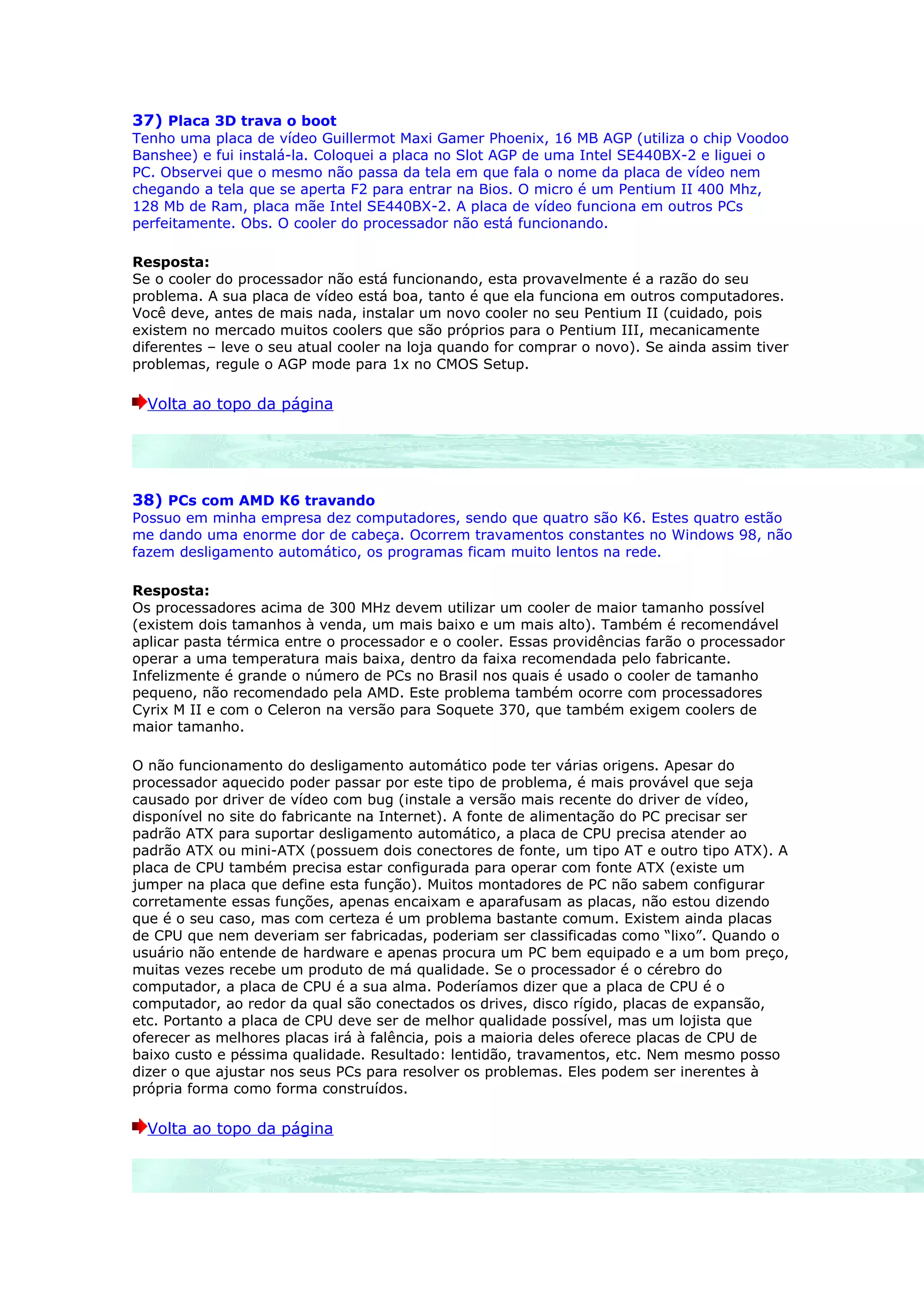 37) Placa 3D trava o boot
Tenho uma placa de vídeo Guillermot Maxi Gamer Phoenix, 16 MB AGP (utiliza o chip Voodoo
Banshee) e fui instalá-la. Coloquei a placa no Slot AGP de uma Intel SE440BX-2 e liguei o
PC. Observei que o mesmo não passa da tela em que fala o nome da placa de vídeo nem
chegando a tela que se aperta F2 para entrar na Bios. O micro é um Pentium II 400 Mhz,
128 Mb de Ram, placa mãe Intel SE440BX-2. A placa de vídeo funciona em outros PCs
perfeitamente. Obs. O cooler do processador não está funcionando.

Resposta:
Se o cooler do processador não está funcionando, esta provavelmente é a razão do seu
problema. A sua placa de vídeo está boa, tanto é que ela funciona em outros computadores.
Você deve, antes de mais nada, instalar um novo cooler no seu Pentium II (cuidado, pois
existem no mercado muitos coolers que são próprios para o Pentium III, mecanicamente
diferentes – leve o seu atual cooler na loja quando for comprar o novo). Se ainda assim tiver
problemas, regule o AGP mode para 1x no CMOS Setup.

  Volta ao topo da página




38) PCs com AMD K6 travando
Possuo em minha empresa dez computadores, sendo que quatro são K6. Estes quatro estão
me dando uma enorme dor de cabeça. Ocorrem travamentos constantes no Windows 98, não
fazem desligamento automático, os programas ficam muito lentos na rede.

Resposta:
Os processadores acima de 300 MHz devem utilizar um cooler de maior tamanho possível
(existem dois tamanhos à venda, um mais baixo e um mais alto). Também é recomendável
aplicar pasta térmica entre o processador e o cooler. Essas providências farão o processador
operar a uma temperatura mais baixa, dentro da faixa recomendada pelo fabricante.
Infelizmente é grande o número de PCs no Brasil nos quais é usado o cooler de tamanho
pequeno, não recomendado pela AMD. Este problema também ocorre com processadores
Cyrix M II e com o Celeron na versão para Soquete 370, que também exigem coolers de
maior tamanho.

O não funcionamento do desligamento automático pode ter várias origens. Apesar do
processador aquecido poder passar por este tipo de problema, é mais provável que seja
causado por driver de vídeo com bug (instale a versão mais recente do driver de vídeo,
disponível no site do fabricante na Internet). A fonte de alimentação do PC precisar ser
padrão ATX para suportar desligamento automático, a placa de CPU precisa atender ao
padrão ATX ou mini-ATX (possuem dois conectores de fonte, um tipo AT e outro tipo ATX). A
placa de CPU também precisa estar configurada para operar com fonte ATX (existe um
jumper na placa que define esta função). Muitos montadores de PC não sabem configurar
corretamente essas funções, apenas encaixam e aparafusam as placas, não estou dizendo
que é o seu caso, mas com certeza é um problema bastante comum. Existem ainda placas
de CPU que nem deveriam ser fabricadas, poderiam ser classificadas como “lixo”. Quando o
usuário não entende de hardware e apenas procura um PC bem equipado e a um bom preço,
muitas vezes recebe um produto de má qualidade. Se o processador é o cérebro do
computador, a placa de CPU é a sua alma. Poderíamos dizer que a placa de CPU é o
computador, ao redor da qual são conectados os drives, disco rígido, placas de expansão,
etc. Portanto a placa de CPU deve ser de melhor qualidade possível, mas um lojista que
oferecer as melhores placas irá à falência, pois a maioria deles oferece placas de CPU de
baixo custo e péssima qualidade. Resultado: lentidão, travamentos, etc. Nem mesmo posso
dizer o que ajustar nos seus PCs para resolver os problemas. Eles podem ser inerentes à
própria forma como forma construídos.

  Volta ao topo da página
 