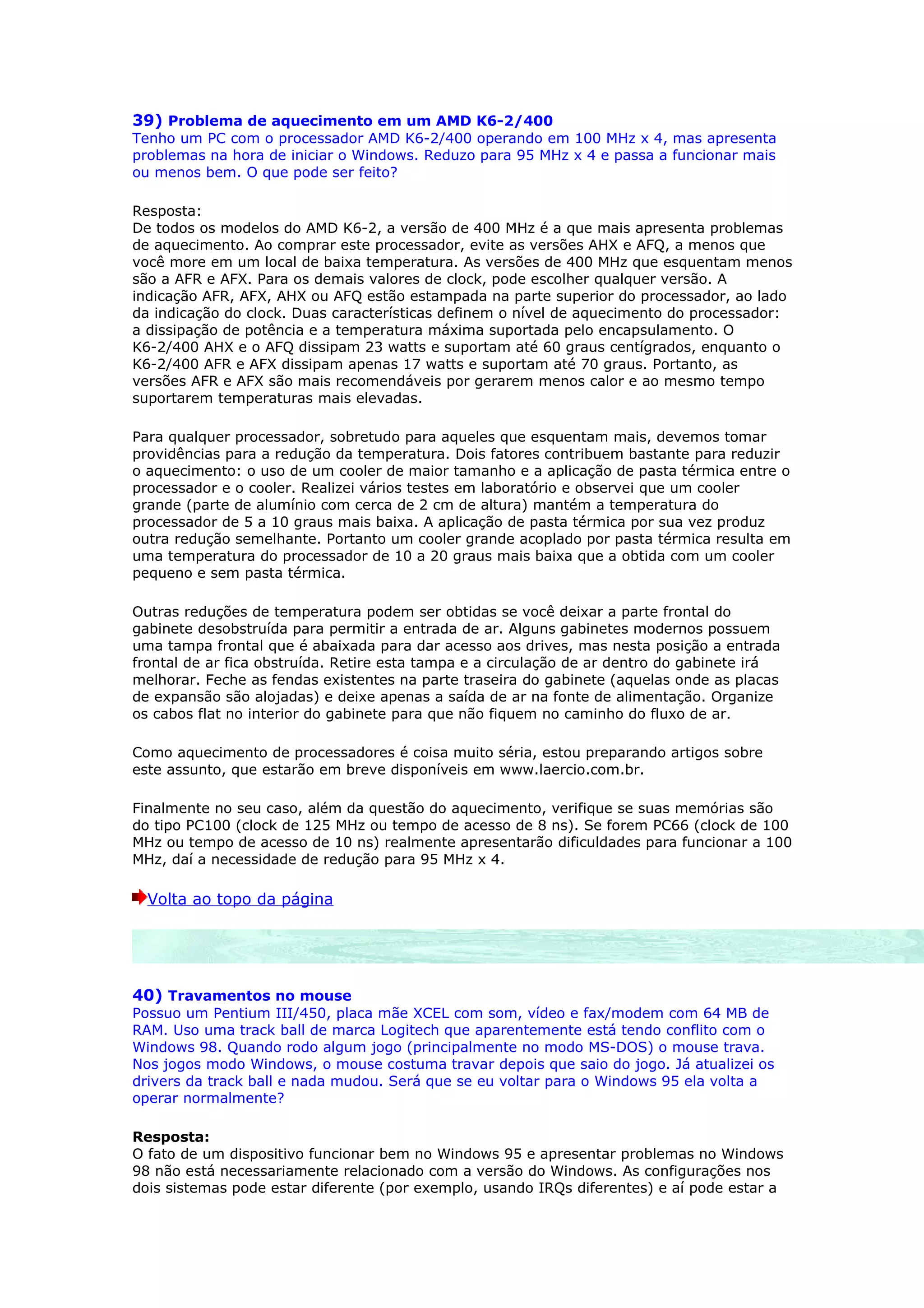 39) Problema de aquecimento em um AMD K6-2/400
Tenho um PC com o processador AMD K6-2/400 operando em 100 MHz x 4, mas apresenta
problemas na hora de iniciar o Windows. Reduzo para 95 MHz x 4 e passa a funcionar mais
ou menos bem. O que pode ser feito?

Resposta:
De todos os modelos do AMD K6-2, a versão de 400 MHz é a que mais apresenta problemas
de aquecimento. Ao comprar este processador, evite as versões AHX e AFQ, a menos que
você more em um local de baixa temperatura. As versões de 400 MHz que esquentam menos
são a AFR e AFX. Para os demais valores de clock, pode escolher qualquer versão. A
indicação AFR, AFX, AHX ou AFQ estão estampada na parte superior do processador, ao lado
da indicação do clock. Duas características definem o nível de aquecimento do processador:
a dissipação de potência e a temperatura máxima suportada pelo encapsulamento. O
K6-2/400 AHX e o AFQ dissipam 23 watts e suportam até 60 graus centígrados, enquanto o
K6-2/400 AFR e AFX dissipam apenas 17 watts e suportam até 70 graus. Portanto, as
versões AFR e AFX são mais recomendáveis por gerarem menos calor e ao mesmo tempo
suportarem temperaturas mais elevadas.

Para qualquer processador, sobretudo para aqueles que esquentam mais, devemos tomar
providências para a redução da temperatura. Dois fatores contribuem bastante para reduzir
o aquecimento: o uso de um cooler de maior tamanho e a aplicação de pasta térmica entre o
processador e o cooler. Realizei vários testes em laboratório e observei que um cooler
grande (parte de alumínio com cerca de 2 cm de altura) mantém a temperatura do
processador de 5 a 10 graus mais baixa. A aplicação de pasta térmica por sua vez produz
outra redução semelhante. Portanto um cooler grande acoplado por pasta térmica resulta em
uma temperatura do processador de 10 a 20 graus mais baixa que a obtida com um cooler
pequeno e sem pasta térmica.

Outras reduções de temperatura podem ser obtidas se você deixar a parte frontal do
gabinete desobstruída para permitir a entrada de ar. Alguns gabinetes modernos possuem
uma tampa frontal que é abaixada para dar acesso aos drives, mas nesta posição a entrada
frontal de ar fica obstruída. Retire esta tampa e a circulação de ar dentro do gabinete irá
melhorar. Feche as fendas existentes na parte traseira do gabinete (aquelas onde as placas
de expansão são alojadas) e deixe apenas a saída de ar na fonte de alimentação. Organize
os cabos flat no interior do gabinete para que não fiquem no caminho do fluxo de ar.

Como aquecimento de processadores é coisa muito séria, estou preparando artigos sobre
este assunto, que estarão em breve disponíveis em www.laercio.com.br.

Finalmente no seu caso, além da questão do aquecimento, verifique se suas memórias são
do tipo PC100 (clock de 125 MHz ou tempo de acesso de 8 ns). Se forem PC66 (clock de 100
MHz ou tempo de acesso de 10 ns) realmente apresentarão dificuldades para funcionar a 100
MHz, daí a necessidade de redução para 95 MHz x 4.

  Volta ao topo da página




40) Travamentos no mouse
Possuo um Pentium III/450, placa mãe XCEL com som, vídeo e fax/modem com 64 MB de
RAM. Uso uma track ball de marca Logitech que aparentemente está tendo conflito com o
Windows 98. Quando rodo algum jogo (principalmente no modo MS-DOS) o mouse trava.
Nos jogos modo Windows, o mouse costuma travar depois que saio do jogo. Já atualizei os
drivers da track ball e nada mudou. Será que se eu voltar para o Windows 95 ela volta a
operar normalmente?

Resposta:
O fato de um dispositivo funcionar bem no Windows 95 e apresentar problemas no Windows
98 não está necessariamente relacionado com a versão do Windows. As configurações nos
dois sistemas pode estar diferente (por exemplo, usando IRQs diferentes) e aí pode estar a
 