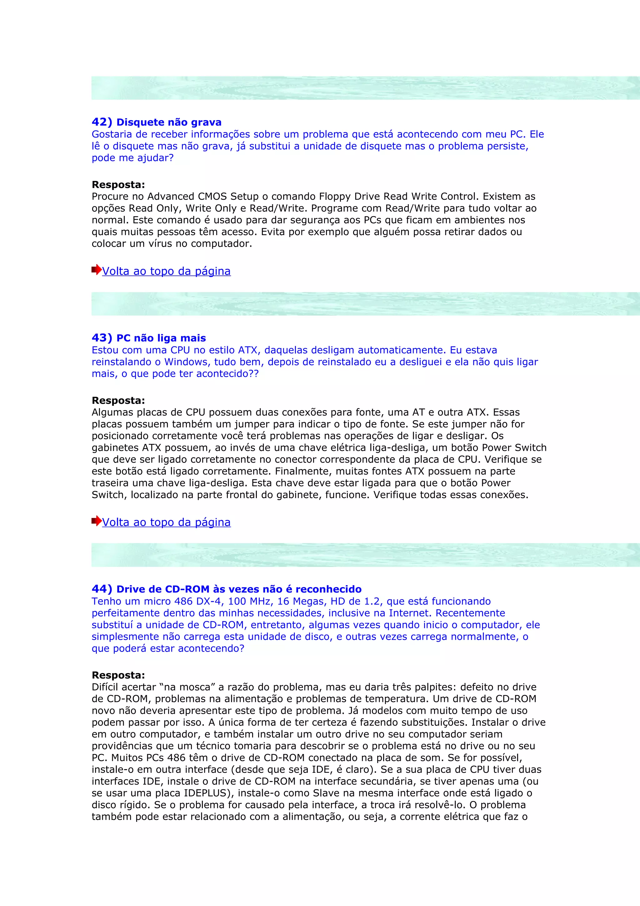 42) Disquete não grava
Gostaria de receber informações sobre um problema que está acontecendo com meu PC. Ele
lê o disquete mas não grava, já substitui a unidade de disquete mas o problema persiste,
pode me ajudar?

Resposta:
Procure no Advanced CMOS Setup o comando Floppy Drive Read Write Control. Existem as
opções Read Only, Write Only e Read/Write. Programe com Read/Write para tudo voltar ao
normal. Este comando é usado para dar segurança aos PCs que ficam em ambientes nos
quais muitas pessoas têm acesso. Evita por exemplo que alguém possa retirar dados ou
colocar um vírus no computador.

  Volta ao topo da página




43) PC não liga mais
Estou com uma CPU no estilo ATX, daquelas desligam automaticamente. Eu estava
reinstalando o Windows, tudo bem, depois de reinstalado eu a desliguei e ela não quis ligar
mais, o que pode ter acontecido??

Resposta:
Algumas placas de CPU possuem duas conexões para fonte, uma AT e outra ATX. Essas
placas possuem também um jumper para indicar o tipo de fonte. Se este jumper não for
posicionado corretamente você terá problemas nas operações de ligar e desligar. Os
gabinetes ATX possuem, ao invés de uma chave elétrica liga-desliga, um botão Power Switch
que deve ser ligado corretamente no conector correspondente da placa de CPU. Verifique se
este botão está ligado corretamente. Finalmente, muitas fontes ATX possuem na parte
traseira uma chave liga-desliga. Esta chave deve estar ligada para que o botão Power
Switch, localizado na parte frontal do gabinete, funcione. Verifique todas essas conexões.

  Volta ao topo da página




44) Drive de CD-ROM às vezes não é reconhecido
Tenho um micro 486 DX-4, 100 MHz, 16 Megas, HD de 1.2, que está funcionando
perfeitamente dentro das minhas necessidades, inclusive na Internet. Recentemente
substituí a unidade de CD-ROM, entretanto, algumas vezes quando inicio o computador, ele
simplesmente não carrega esta unidade de disco, e outras vezes carrega normalmente, o
que poderá estar acontecendo?

Resposta:
Difícil acertar “na mosca” a razão do problema, mas eu daria três palpites: defeito no drive
de CD-ROM, problemas na alimentação e problemas de temperatura. Um drive de CD-ROM
novo não deveria apresentar este tipo de problema. Já modelos com muito tempo de uso
podem passar por isso. A única forma de ter certeza é fazendo substituições. Instalar o drive
em outro computador, e também instalar um outro drive no seu computador seriam
providências que um técnico tomaria para descobrir se o problema está no drive ou no seu
PC. Muitos PCs 486 têm o drive de CD-ROM conectado na placa de som. Se for possível,
instale-o em outra interface (desde que seja IDE, é claro). Se a sua placa de CPU tiver duas
interfaces IDE, instale o drive de CD-ROM na interface secundária, se tiver apenas uma (ou
se usar uma placa IDEPLUS), instale-o como Slave na mesma interface onde está ligado o
disco rígido. Se o problema for causado pela interface, a troca irá resolvê-lo. O problema
também pode estar relacionado com a alimentação, ou seja, a corrente elétrica que faz o
 