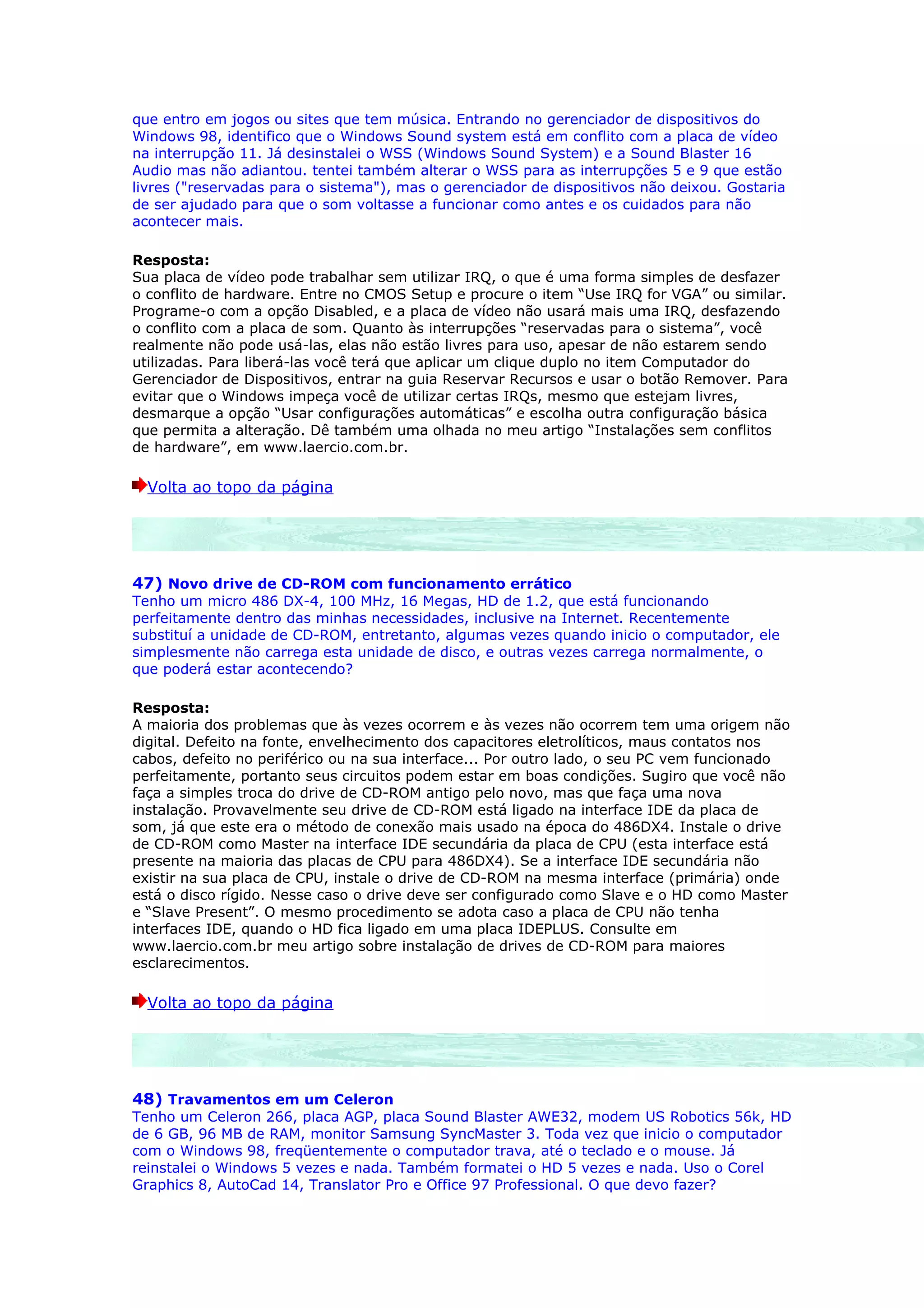 que entro em jogos ou sites que tem música. Entrando no gerenciador de dispositivos do
Windows 98, identifico que o Windows Sound system está em conflito com a placa de vídeo
na interrupção 11. Já desinstalei o WSS (Windows Sound System) e a Sound Blaster 16
Audio mas não adiantou. tentei também alterar o WSS para as interrupções 5 e 9 que estão
livres ("reservadas para o sistema"), mas o gerenciador de dispositivos não deixou. Gostaria
de ser ajudado para que o som voltasse a funcionar como antes e os cuidados para não
acontecer mais.

Resposta:
Sua placa de vídeo pode trabalhar sem utilizar IRQ, o que é uma forma simples de desfazer
o conflito de hardware. Entre no CMOS Setup e procure o item “Use IRQ for VGA” ou similar.
Programe-o com a opção Disabled, e a placa de vídeo não usará mais uma IRQ, desfazendo
o conflito com a placa de som. Quanto às interrupções “reservadas para o sistema”, você
realmente não pode usá-las, elas não estão livres para uso, apesar de não estarem sendo
utilizadas. Para liberá-las você terá que aplicar um clique duplo no item Computador do
Gerenciador de Dispositivos, entrar na guia Reservar Recursos e usar o botão Remover. Para
evitar que o Windows impeça você de utilizar certas IRQs, mesmo que estejam livres,
desmarque a opção “Usar configurações automáticas” e escolha outra configuração básica
que permita a alteração. Dê também uma olhada no meu artigo “Instalações sem conflitos
de hardware”, em www.laercio.com.br.

  Volta ao topo da página




47) Novo drive de CD-ROM com funcionamento errático
Tenho um micro 486 DX-4, 100 MHz, 16 Megas, HD de 1.2, que está funcionando
perfeitamente dentro das minhas necessidades, inclusive na Internet. Recentemente
substituí a unidade de CD-ROM, entretanto, algumas vezes quando inicio o computador, ele
simplesmente não carrega esta unidade de disco, e outras vezes carrega normalmente, o
que poderá estar acontecendo?

Resposta:
A maioria dos problemas que às vezes ocorrem e às vezes não ocorrem tem uma origem não
digital. Defeito na fonte, envelhecimento dos capacitores eletrolíticos, maus contatos nos
cabos, defeito no periférico ou na sua interface... Por outro lado, o seu PC vem funcionado
perfeitamente, portanto seus circuitos podem estar em boas condições. Sugiro que você não
faça a simples troca do drive de CD-ROM antigo pelo novo, mas que faça uma nova
instalação. Provavelmente seu drive de CD-ROM está ligado na interface IDE da placa de
som, já que este era o método de conexão mais usado na época do 486DX4. Instale o drive
de CD-ROM como Master na interface IDE secundária da placa de CPU (esta interface está
presente na maioria das placas de CPU para 486DX4). Se a interface IDE secundária não
existir na sua placa de CPU, instale o drive de CD-ROM na mesma interface (primária) onde
está o disco rígido. Nesse caso o drive deve ser configurado como Slave e o HD como Master
e “Slave Present”. O mesmo procedimento se adota caso a placa de CPU não tenha
interfaces IDE, quando o HD fica ligado em uma placa IDEPLUS. Consulte em
www.laercio.com.br meu artigo sobre instalação de drives de CD-ROM para maiores
esclarecimentos.

  Volta ao topo da página




48) Travamentos em um Celeron
Tenho um Celeron 266, placa AGP, placa Sound Blaster AWE32, modem US Robotics 56k, HD
de 6 GB, 96 MB de RAM, monitor Samsung SyncMaster 3. Toda vez que inicio o computador
com o Windows 98, freqüentemente o computador trava, até o teclado e o mouse. Já
reinstalei o Windows 5 vezes e nada. Também formatei o HD 5 vezes e nada. Uso o Corel
Graphics 8, AutoCad 14, Translator Pro e Office 97 Professional. O que devo fazer?
 