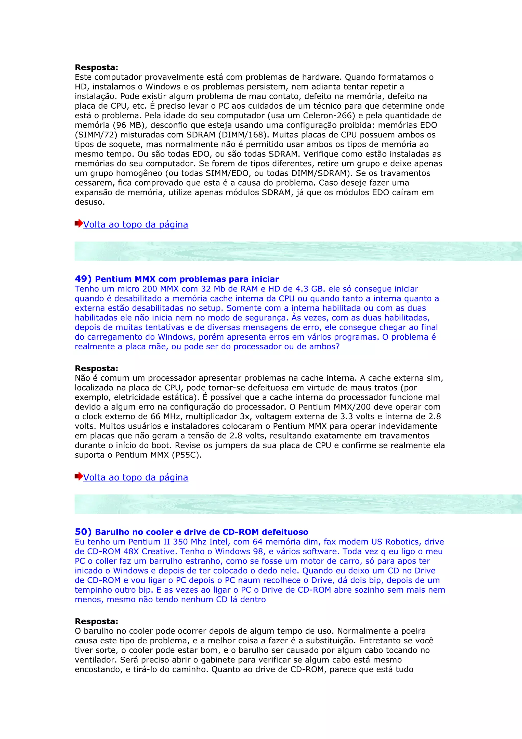 Resposta:
Este computador provavelmente está com problemas de hardware. Quando formatamos o
HD, instalamos o Windows e os problemas persistem, nem adianta tentar repetir a
instalação. Pode existir algum problema de mau contato, defeito na memória, defeito na
placa de CPU, etc. É preciso levar o PC aos cuidados de um técnico para que determine onde
está o problema. Pela idade do seu computador (usa um Celeron-266) e pela quantidade de
memória (96 MB), desconfio que esteja usando uma configuração proibida: memórias EDO
(SIMM/72) misturadas com SDRAM (DIMM/168). Muitas placas de CPU possuem ambos os
tipos de soquete, mas normalmente não é permitido usar ambos os tipos de memória ao
mesmo tempo. Ou são todas EDO, ou são todas SDRAM. Verifique como estão instaladas as
memórias do seu computador. Se forem de tipos diferentes, retire um grupo e deixe apenas
um grupo homogêneo (ou todas SIMM/EDO, ou todas DIMM/SDRAM). Se os travamentos
cessarem, fica comprovado que esta é a causa do problema. Caso deseje fazer uma
expansão de memória, utilize apenas módulos SDRAM, já que os módulos EDO caíram em
desuso.

  Volta ao topo da página




49) Pentium MMX com problemas para iniciar
Tenho um micro 200 MMX com 32 Mb de RAM e HD de 4.3 GB. ele só consegue iniciar
quando é desabilitado a memória cache interna da CPU ou quando tanto a interna quanto a
externa estão desabilitadas no setup. Somente com a interna habilitada ou com as duas
habilitadas ele não inicia nem no modo de segurança. Às vezes, com as duas habilitadas,
depois de muitas tentativas e de diversas mensagens de erro, ele consegue chegar ao final
do carregamento do Windows, porém apresenta erros em vários programas. O problema é
realmente a placa mãe, ou pode ser do processador ou de ambos?

Resposta:
Não é comum um processador apresentar problemas na cache interna. A cache externa sim,
localizada na placa de CPU, pode tornar-se defeituosa em virtude de maus tratos (por
exemplo, eletricidade estática). É possível que a cache interna do processador funcione mal
devido a algum erro na configuração do processador. O Pentium MMX/200 deve operar com
o clock externo de 66 MHz, multiplicador 3x, voltagem externa de 3.3 volts e interna de 2.8
volts. Muitos usuários e instaladores colocaram o Pentium MMX para operar indevidamente
em placas que não geram a tensão de 2.8 volts, resultando exatamente em travamentos
durante o início do boot. Revise os jumpers da sua placa de CPU e confirme se realmente ela
suporta o Pentium MMX (P55C).

  Volta ao topo da página




50) Barulho no cooler e drive de CD-ROM defeituoso
Eu tenho um Pentium II 350 Mhz Intel, com 64 memória dim, fax modem US Robotics, drive
de CD-ROM 48X Creative. Tenho o Windows 98, e vários software. Toda vez q eu ligo o meu
PC o coller faz um barrulho estranho, como se fosse um motor de carro, só para apos ter
inicado o Windows e depois de ter colocado o dedo nele. Quando eu deixo um CD no Drive
de CD-ROM e vou ligar o PC depois o PC naum recolhece o Drive, dá dois bip, depois de um
tempinho outro bip. E as vezes ao ligar o PC o Drive de CD-ROM abre sozinho sem mais nem
menos, mesmo não tendo nenhum CD lá dentro

Resposta:
O barulho no cooler pode ocorrer depois de algum tempo de uso. Normalmente a poeira
causa este tipo de problema, e a melhor coisa a fazer é a substituição. Entretanto se você
tiver sorte, o cooler pode estar bom, e o barulho ser causado por algum cabo tocando no
ventilador. Será preciso abrir o gabinete para verificar se algum cabo está mesmo
encostando, e tirá-lo do caminho. Quanto ao drive de CD-ROM, parece que está tudo
 