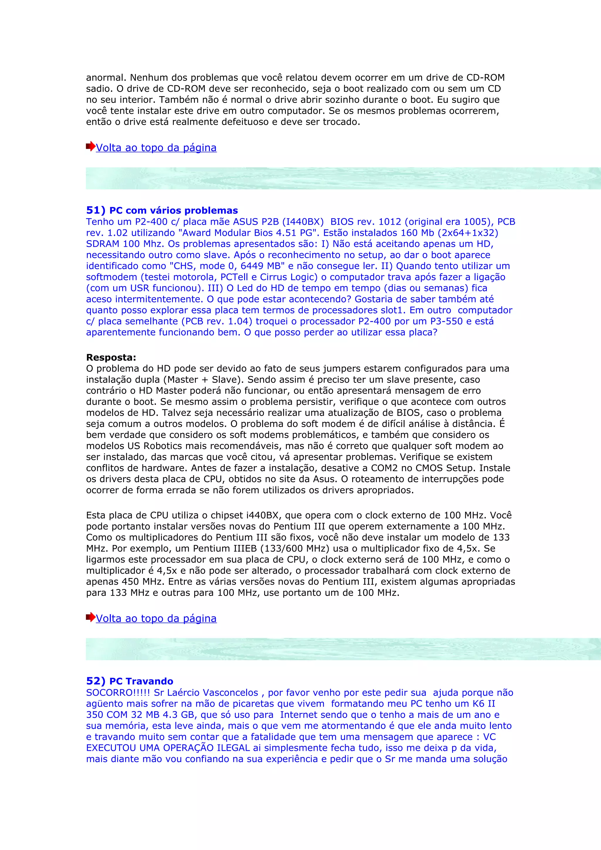 anormal. Nenhum dos problemas que você relatou devem ocorrer em um drive de CD-ROM
sadio. O drive de CD-ROM deve ser reconhecido, seja o boot realizado com ou sem um CD
no seu interior. Também não é normal o drive abrir sozinho durante o boot. Eu sugiro que
você tente instalar este drive em outro computador. Se os mesmos problemas ocorrerem,
então o drive está realmente defeituoso e deve ser trocado.

  Volta ao topo da página




51) PC com vários problemas
Tenho um P2-400 c/ placa mãe ASUS P2B (I440BX) BIOS rev. 1012 (original era 1005), PCB
rev. 1.02 utilizando "Award Modular Bios 4.51 PG". Estão instalados 160 Mb (2x64+1x32)
SDRAM 100 Mhz. Os problemas apresentados são: I) Não está aceitando apenas um HD,
necessitando outro como slave. Após o reconhecimento no setup, ao dar o boot aparece
identificado como "CHS, mode 0, 6449 MB" e não consegue ler. II) Quando tento utilizar um
softmodem (testei motorola, PCTell e Cirrus Logic) o computador trava após fazer a ligação
(com um USR funcionou). III) O Led do HD de tempo em tempo (dias ou semanas) fica
aceso intermitentemente. O que pode estar acontecendo? Gostaria de saber também até
quanto posso explorar essa placa tem termos de processadores slot1. Em outro computador
c/ placa semelhante (PCB rev. 1.04) troquei o processador P2-400 por um P3-550 e está
aparentemente funcionando bem. O que posso perder ao utilizar essa placa?

Resposta:
O problema do HD pode ser devido ao fato de seus jumpers estarem configurados para uma
instalação dupla (Master + Slave). Sendo assim é preciso ter um slave presente, caso
contrário o HD Master poderá não funcionar, ou então apresentará mensagem de erro
durante o boot. Se mesmo assim o problema persistir, verifique o que acontece com outros
modelos de HD. Talvez seja necessário realizar uma atualização de BIOS, caso o problema
seja comum a outros modelos. O problema do soft modem é de difícil análise à distância. É
bem verdade que considero os soft modems problemáticos, e também que considero os
modelos US Robotics mais recomendáveis, mas não é correto que qualquer soft modem ao
ser instalado, das marcas que você citou, vá apresentar problemas. Verifique se existem
conflitos de hardware. Antes de fazer a instalação, desative a COM2 no CMOS Setup. Instale
os drivers desta placa de CPU, obtidos no site da Asus. O roteamento de interrupções pode
ocorrer de forma errada se não forem utilizados os drivers apropriados.

Esta placa de CPU utiliza o chipset i440BX, que opera com o clock externo de 100 MHz. Você
pode portanto instalar versões novas do Pentium III que operem externamente a 100 MHz.
Como os multiplicadores do Pentium III são fixos, você não deve instalar um modelo de 133
MHz. Por exemplo, um Pentium IIIEB (133/600 MHz) usa o multiplicador fixo de 4,5x. Se
ligarmos este processador em sua placa de CPU, o clock externo será de 100 MHz, e como o
multiplicador é 4,5x e não pode ser alterado, o processador trabalhará com clock externo de
apenas 450 MHz. Entre as várias versões novas do Pentium III, existem algumas apropriadas
para 133 MHz e outras para 100 MHz, use portanto um de 100 MHz.

  Volta ao topo da página




52) PC Travando
SOCORRO!!!!! Sr Laércio Vasconcelos , por favor venho por este pedir sua ajuda porque não
agüento mais sofrer na mão de picaretas que vivem formatando meu PC tenho um K6 II
350 COM 32 MB 4.3 GB, que só uso para Internet sendo que o tenho a mais de um ano e
sua memória, esta leve ainda, mais o que vem me atormentando é que ele anda muito lento
e travando muito sem contar que a fatalidade que tem uma mensagem que aparece : VC
EXECUTOU UMA OPERAÇÃO ILEGAL ai simplesmente fecha tudo, isso me deixa p da vida,
mais diante mão vou confiando na sua experiência e pedir que o Sr me manda uma solução
 