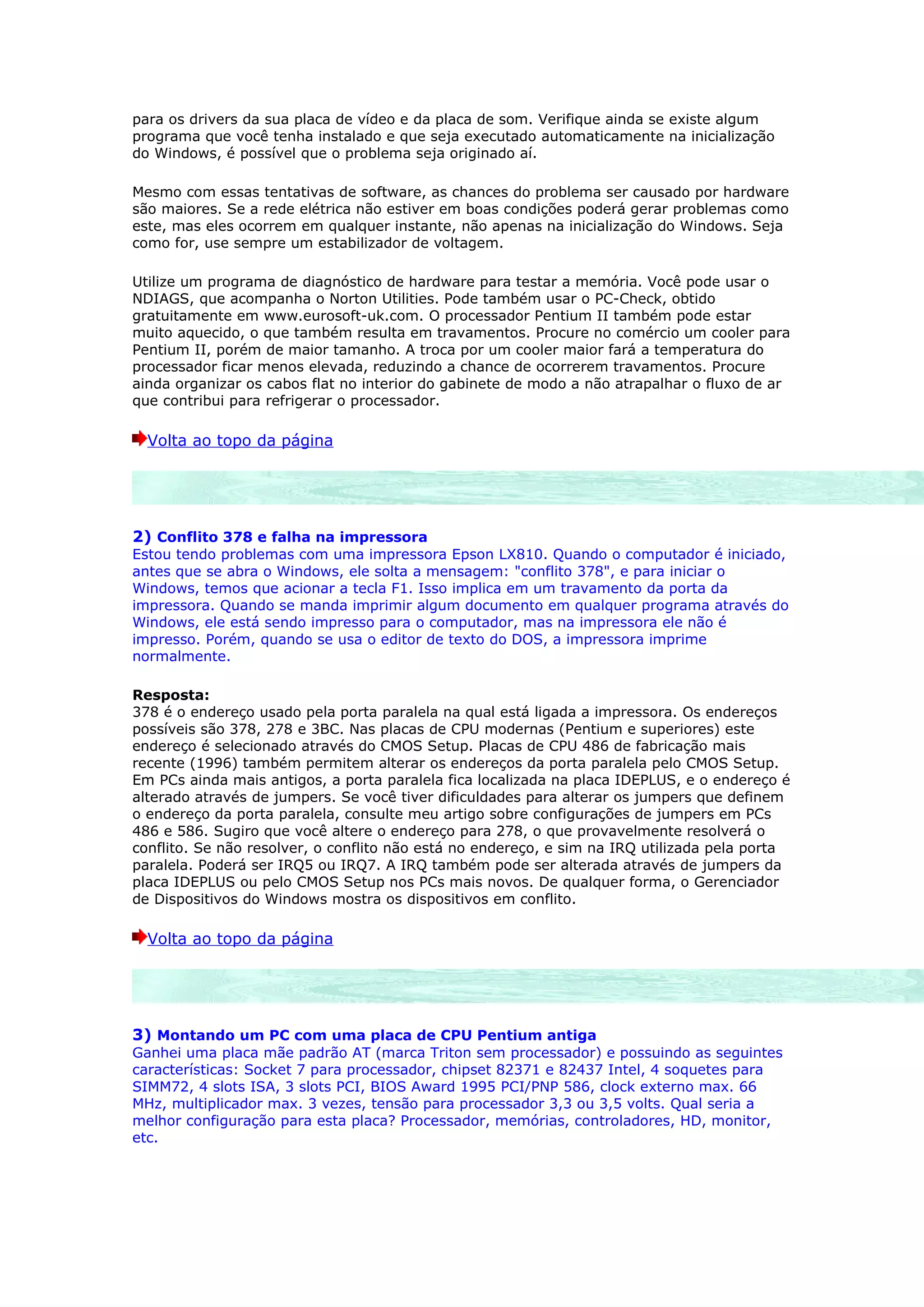para os drivers da sua placa de vídeo e da placa de som. Verifique ainda se existe algum
programa que você tenha instalado e que seja executado automaticamente na inicialização
do Windows, é possível que o problema seja originado aí.

Mesmo com essas tentativas de software, as chances do problema ser causado por hardware
são maiores. Se a rede elétrica não estiver em boas condições poderá gerar problemas como
este, mas eles ocorrem em qualquer instante, não apenas na inicialização do Windows. Seja
como for, use sempre um estabilizador de voltagem.

Utilize um programa de diagnóstico de hardware para testar a memória. Você pode usar o
NDIAGS, que acompanha o Norton Utilities. Pode também usar o PC-Check, obtido
gratuitamente em www.eurosoft-uk.com. O processador Pentium II também pode estar
muito aquecido, o que também resulta em travamentos. Procure no comércio um cooler para
Pentium II, porém de maior tamanho. A troca por um cooler maior fará a temperatura do
processador ficar menos elevada, reduzindo a chance de ocorrerem travamentos. Procure
ainda organizar os cabos flat no interior do gabinete de modo a não atrapalhar o fluxo de ar
que contribui para refrigerar o processador.

  Volta ao topo da página




2) Conflito 378 e falha na impressora
Estou tendo problemas com uma impressora Epson LX810. Quando o computador é iniciado,
antes que se abra o Windows, ele solta a mensagem: "conflito 378", e para iniciar o
Windows, temos que acionar a tecla F1. Isso implica em um travamento da porta da
impressora. Quando se manda imprimir algum documento em qualquer programa através do
Windows, ele está sendo impresso para o computador, mas na impressora ele não é
impresso. Porém, quando se usa o editor de texto do DOS, a impressora imprime
normalmente.

Resposta:
378 é o endereço usado pela porta paralela na qual está ligada a impressora. Os endereços
possíveis são 378, 278 e 3BC. Nas placas de CPU modernas (Pentium e superiores) este
endereço é selecionado através do CMOS Setup. Placas de CPU 486 de fabricação mais
recente (1996) também permitem alterar os endereços da porta paralela pelo CMOS Setup.
Em PCs ainda mais antigos, a porta paralela fica localizada na placa IDEPLUS, e o endereço é
alterado através de jumpers. Se você tiver dificuldades para alterar os jumpers que definem
o endereço da porta paralela, consulte meu artigo sobre configurações de jumpers em PCs
486 e 586. Sugiro que você altere o endereço para 278, o que provavelmente resolverá o
conflito. Se não resolver, o conflito não está no endereço, e sim na IRQ utilizada pela porta
paralela. Poderá ser IRQ5 ou IRQ7. A IRQ também pode ser alterada através de jumpers da
placa IDEPLUS ou pelo CMOS Setup nos PCs mais novos. De qualquer forma, o Gerenciador
de Dispositivos do Windows mostra os dispositivos em conflito.

  Volta ao topo da página




3) Montando um PC com uma placa de CPU Pentium antiga
Ganhei uma placa mãe padrão AT (marca Triton sem processador) e possuindo as seguintes
características: Socket 7 para processador, chipset 82371 e 82437 Intel, 4 soquetes para
SIMM72, 4 slots ISA, 3 slots PCI, BIOS Award 1995 PCI/PNP 586, clock externo max. 66
MHz, multiplicador max. 3 vezes, tensão para processador 3,3 ou 3,5 volts. Qual seria a
melhor configuração para esta placa? Processador, memórias, controladores, HD, monitor,
etc.
 