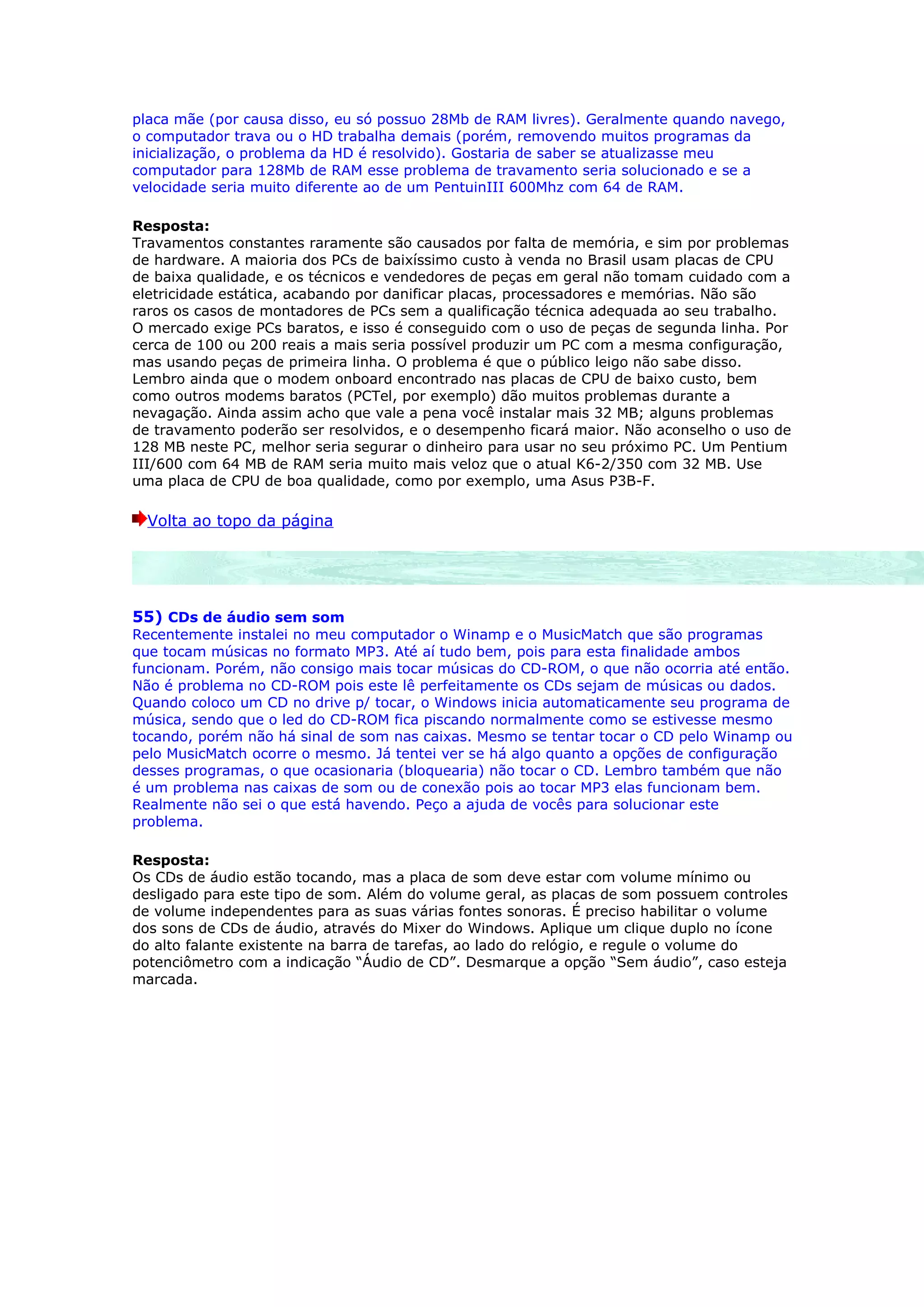 placa mãe (por causa disso, eu só possuo 28Mb de RAM livres). Geralmente quando navego,
o computador trava ou o HD trabalha demais (porém, removendo muitos programas da
inicialização, o problema da HD é resolvido). Gostaria de saber se atualizasse meu
computador para 128Mb de RAM esse problema de travamento seria solucionado e se a
velocidade seria muito diferente ao de um PentuinIII 600Mhz com 64 de RAM.

Resposta:
Travamentos constantes raramente são causados por falta de memória, e sim por problemas
de hardware. A maioria dos PCs de baixíssimo custo à venda no Brasil usam placas de CPU
de baixa qualidade, e os técnicos e vendedores de peças em geral não tomam cuidado com a
eletricidade estática, acabando por danificar placas, processadores e memórias. Não são
raros os casos de montadores de PCs sem a qualificação técnica adequada ao seu trabalho.
O mercado exige PCs baratos, e isso é conseguido com o uso de peças de segunda linha. Por
cerca de 100 ou 200 reais a mais seria possível produzir um PC com a mesma configuração,
mas usando peças de primeira linha. O problema é que o público leigo não sabe disso.
Lembro ainda que o modem onboard encontrado nas placas de CPU de baixo custo, bem
como outros modems baratos (PCTel, por exemplo) dão muitos problemas durante a
nevagação. Ainda assim acho que vale a pena você instalar mais 32 MB; alguns problemas
de travamento poderão ser resolvidos, e o desempenho ficará maior. Não aconselho o uso de
128 MB neste PC, melhor seria segurar o dinheiro para usar no seu próximo PC. Um Pentium
III/600 com 64 MB de RAM seria muito mais veloz que o atual K6-2/350 com 32 MB. Use
uma placa de CPU de boa qualidade, como por exemplo, uma Asus P3B-F.

  Volta ao topo da página




55) CDs de áudio sem som
Recentemente instalei no meu computador o Winamp e o MusicMatch que são programas
que tocam músicas no formato MP3. Até aí tudo bem, pois para esta finalidade ambos
funcionam. Porém, não consigo mais tocar músicas do CD-ROM, o que não ocorria até então.
Não é problema no CD-ROM pois este lê perfeitamente os CDs sejam de músicas ou dados.
Quando coloco um CD no drive p/ tocar, o Windows inicia automaticamente seu programa de
música, sendo que o led do CD-ROM fica piscando normalmente como se estivesse mesmo
tocando, porém não há sinal de som nas caixas. Mesmo se tentar tocar o CD pelo Winamp ou
pelo MusicMatch ocorre o mesmo. Já tentei ver se há algo quanto a opções de configuração
desses programas, o que ocasionaria (bloquearia) não tocar o CD. Lembro também que não
é um problema nas caixas de som ou de conexão pois ao tocar MP3 elas funcionam bem.
Realmente não sei o que está havendo. Peço a ajuda de vocês para solucionar este
problema.

Resposta:
Os CDs de áudio estão tocando, mas a placa de som deve estar com volume mínimo ou
desligado para este tipo de som. Além do volume geral, as placas de som possuem controles
de volume independentes para as suas várias fontes sonoras. É preciso habilitar o volume
dos sons de CDs de áudio, através do Mixer do Windows. Aplique um clique duplo no ícone
do alto falante existente na barra de tarefas, ao lado do relógio, e regule o volume do
potenciômetro com a indicação “Áudio de CD”. Desmarque a opção “Sem áudio”, caso esteja
marcada.
 