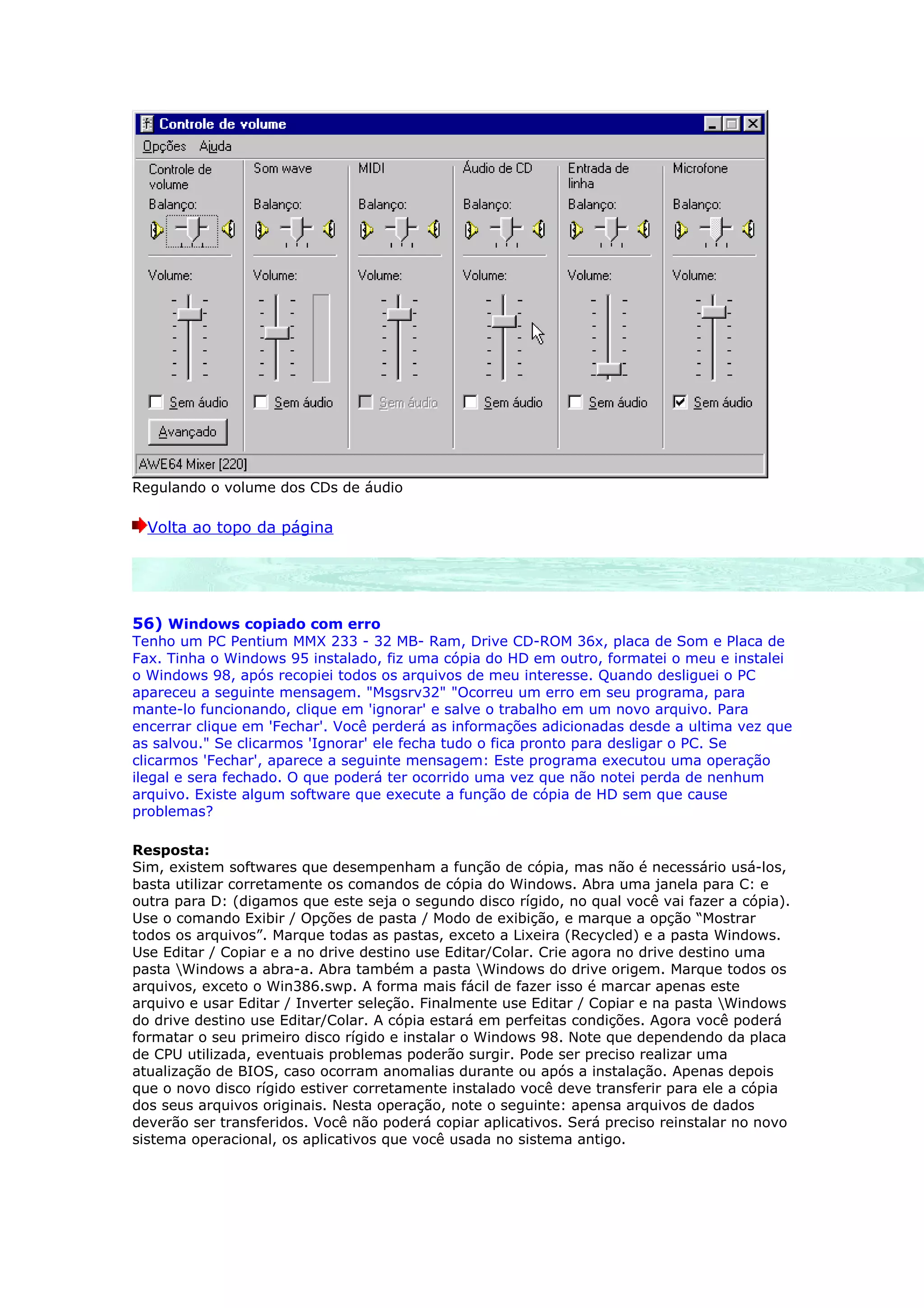 Regulando o volume dos CDs de áudio

  Volta ao topo da página




56) Windows copiado com erro
Tenho um PC Pentium MMX 233 - 32 MB- Ram, Drive CD-ROM 36x, placa de Som e Placa de
Fax. Tinha o Windows 95 instalado, fiz uma cópia do HD em outro, formatei o meu e instalei
o Windows 98, após recopiei todos os arquivos de meu interesse. Quando desliguei o PC
apareceu a seguinte mensagem. "Msgsrv32" "Ocorreu um erro em seu programa, para
mante-lo funcionando, clique em 'ignorar' e salve o trabalho em um novo arquivo. Para
encerrar clique em 'Fechar'. Você perderá as informações adicionadas desde a ultima vez que
as salvou." Se clicarmos 'Ignorar' ele fecha tudo o fica pronto para desligar o PC. Se
clicarmos 'Fechar', aparece a seguinte mensagem: Este programa executou uma operação
ilegal e sera fechado. O que poderá ter ocorrido uma vez que não notei perda de nenhum
arquivo. Existe algum software que execute a função de cópia de HD sem que cause
problemas?

Resposta:
Sim, existem softwares que desempenham a função de cópia, mas não é necessário usá-los,
basta utilizar corretamente os comandos de cópia do Windows. Abra uma janela para C: e
outra para D: (digamos que este seja o segundo disco rígido, no qual você vai fazer a cópia).
Use o comando Exibir / Opções de pasta / Modo de exibição, e marque a opção “Mostrar
todos os arquivos”. Marque todas as pastas, exceto a Lixeira (Recycled) e a pasta Windows.
Use Editar / Copiar e a no drive destino use Editar/Colar. Crie agora no drive destino uma
pasta Windows a abra-a. Abra também a pasta Windows do drive origem. Marque todos os
arquivos, exceto o Win386.swp. A forma mais fácil de fazer isso é marcar apenas este
arquivo e usar Editar / Inverter seleção. Finalmente use Editar / Copiar e na pasta Windows
do drive destino use Editar/Colar. A cópia estará em perfeitas condições. Agora você poderá
formatar o seu primeiro disco rígido e instalar o Windows 98. Note que dependendo da placa
de CPU utilizada, eventuais problemas poderão surgir. Pode ser preciso realizar uma
atualização de BIOS, caso ocorram anomalias durante ou após a instalação. Apenas depois
que o novo disco rígido estiver corretamente instalado você deve transferir para ele a cópia
dos seus arquivos originais. Nesta operação, note o seguinte: apensa arquivos de dados
deverão ser transferidos. Você não poderá copiar aplicativos. Será preciso reinstalar no novo
sistema operacional, os aplicativos que você usada no sistema antigo.
 
