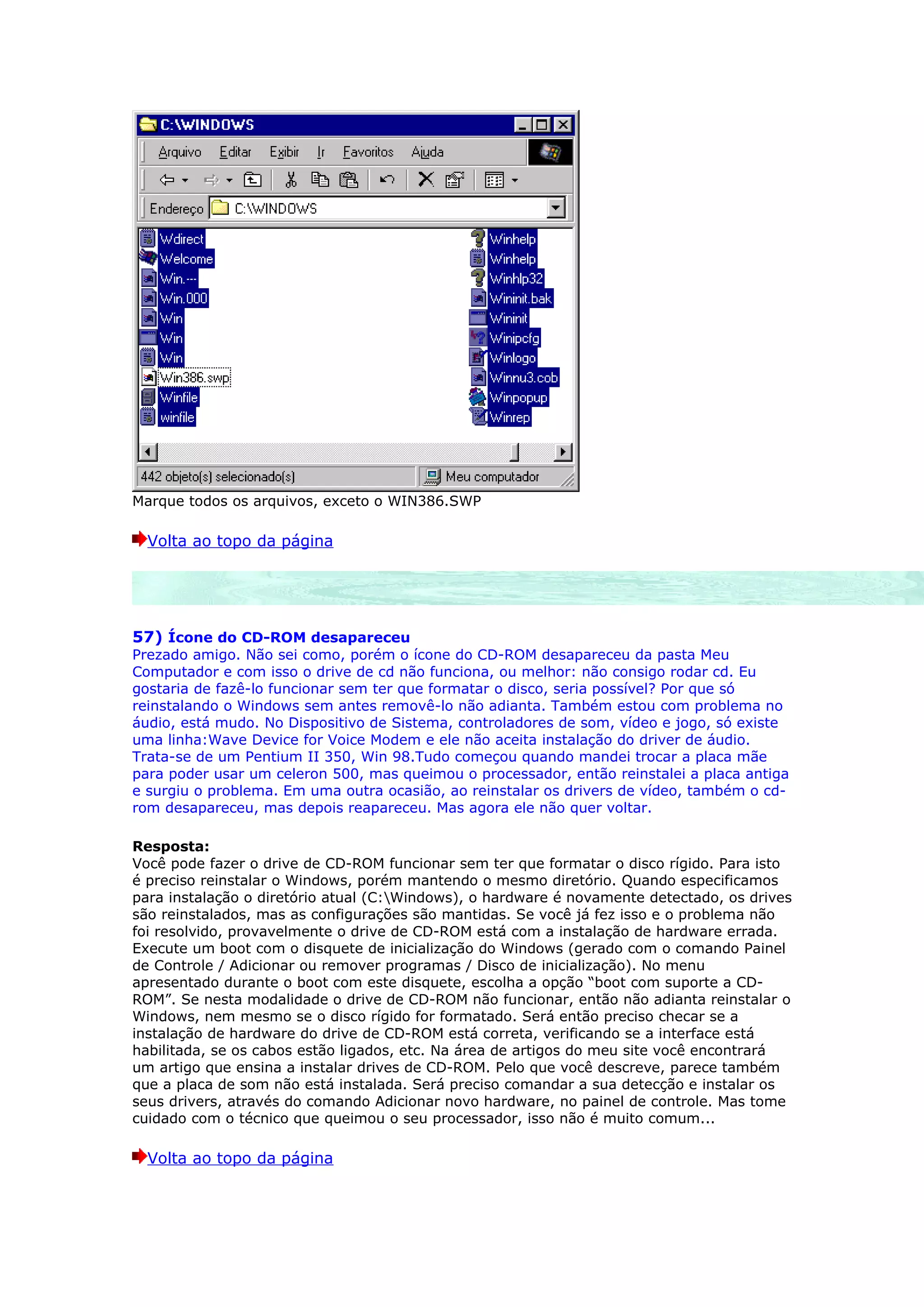 Marque todos os arquivos, exceto o WIN386.SWP

  Volta ao topo da página




57) Ícone do CD-ROM desapareceu
Prezado amigo. Não sei como, porém o ícone do CD-ROM desapareceu da pasta Meu
Computador e com isso o drive de cd não funciona, ou melhor: não consigo rodar cd. Eu
gostaria de fazê-lo funcionar sem ter que formatar o disco, seria possível? Por que só
reinstalando o Windows sem antes removê-lo não adianta. Também estou com problema no
áudio, está mudo. No Dispositivo de Sistema, controladores de som, vídeo e jogo, só existe
uma linha:Wave Device for Voice Modem e ele não aceita instalação do driver de áudio.
Trata-se de um Pentium II 350, Win 98.Tudo começou quando mandei trocar a placa mãe
para poder usar um celeron 500, mas queimou o processador, então reinstalei a placa antiga
e surgiu o problema. Em uma outra ocasião, ao reinstalar os drivers de vídeo, também o cd-
rom desapareceu, mas depois reapareceu. Mas agora ele não quer voltar.

Resposta:
Você pode fazer o drive de CD-ROM funcionar sem ter que formatar o disco rígido. Para isto
é preciso reinstalar o Windows, porém mantendo o mesmo diretório. Quando especificamos
para instalação o diretório atual (C:Windows), o hardware é novamente detectado, os drives
são reinstalados, mas as configurações são mantidas. Se você já fez isso e o problema não
foi resolvido, provavelmente o drive de CD-ROM está com a instalação de hardware errada.
Execute um boot com o disquete de inicialização do Windows (gerado com o comando Painel
de Controle / Adicionar ou remover programas / Disco de inicialização). No menu
apresentado durante o boot com este disquete, escolha a opção “boot com suporte a CD-
ROM”. Se nesta modalidade o drive de CD-ROM não funcionar, então não adianta reinstalar o
Windows, nem mesmo se o disco rígido for formatado. Será então preciso checar se a
instalação de hardware do drive de CD-ROM está correta, verificando se a interface está
habilitada, se os cabos estão ligados, etc. Na área de artigos do meu site você encontrará
um artigo que ensina a instalar drives de CD-ROM. Pelo que você descreve, parece também
que a placa de som não está instalada. Será preciso comandar a sua detecção e instalar os
seus drivers, através do comando Adicionar novo hardware, no painel de controle. Mas tome
cuidado com o técnico que queimou o seu processador, isso não é muito comum...

  Volta ao topo da página
 