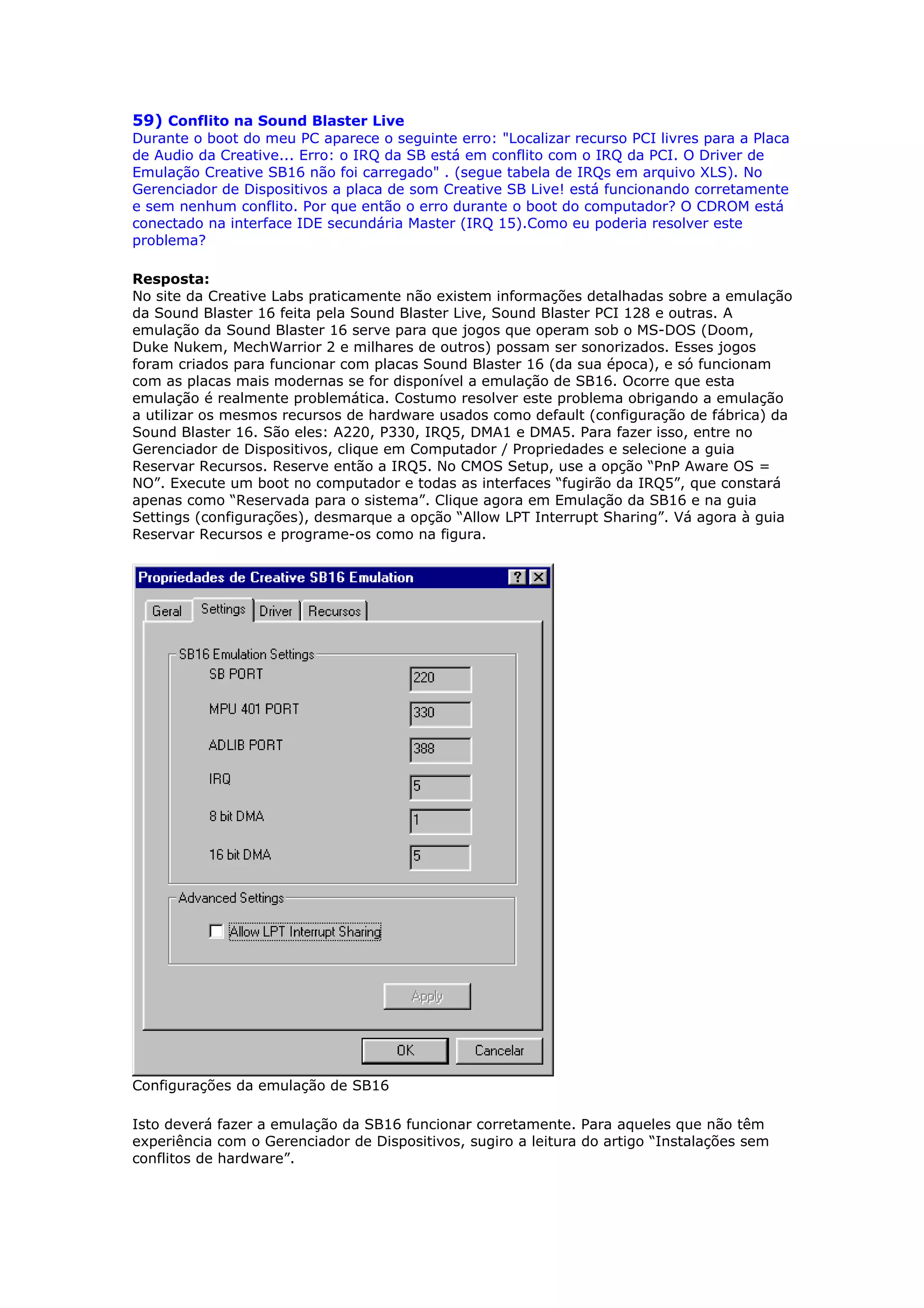 59) Conflito na Sound Blaster Live
Durante o boot do meu PC aparece o seguinte erro: "Localizar recurso PCI livres para a Placa
de Audio da Creative... Erro: o IRQ da SB está em conflito com o IRQ da PCI. O Driver de
Emulação Creative SB16 não foi carregado" . (segue tabela de IRQs em arquivo XLS). No
Gerenciador de Dispositivos a placa de som Creative SB Live! está funcionando corretamente
e sem nenhum conflito. Por que então o erro durante o boot do computador? O CDROM está
conectado na interface IDE secundária Master (IRQ 15).Como eu poderia resolver este
problema?

Resposta:
No site da Creative Labs praticamente não existem informações detalhadas sobre a emulação
da Sound Blaster 16 feita pela Sound Blaster Live, Sound Blaster PCI 128 e outras. A
emulação da Sound Blaster 16 serve para que jogos que operam sob o MS-DOS (Doom,
Duke Nukem, MechWarrior 2 e milhares de outros) possam ser sonorizados. Esses jogos
foram criados para funcionar com placas Sound Blaster 16 (da sua época), e só funcionam
com as placas mais modernas se for disponível a emulação de SB16. Ocorre que esta
emulação é realmente problemática. Costumo resolver este problema obrigando a emulação
a utilizar os mesmos recursos de hardware usados como default (configuração de fábrica) da
Sound Blaster 16. São eles: A220, P330, IRQ5, DMA1 e DMA5. Para fazer isso, entre no
Gerenciador de Dispositivos, clique em Computador / Propriedades e selecione a guia
Reservar Recursos. Reserve então a IRQ5. No CMOS Setup, use a opção “PnP Aware OS =
NO”. Execute um boot no computador e todas as interfaces “fugirão da IRQ5”, que constará
apenas como “Reservada para o sistema”. Clique agora em Emulação da SB16 e na guia
Settings (configurações), desmarque a opção “Allow LPT Interrupt Sharing”. Vá agora à guia
Reservar Recursos e programe-os como na figura.




Configurações da emulação de SB16

Isto deverá fazer a emulação da SB16 funcionar corretamente. Para aqueles que não têm
experiência com o Gerenciador de Dispositivos, sugiro a leitura do artigo “Instalações sem
conflitos de hardware”.
 