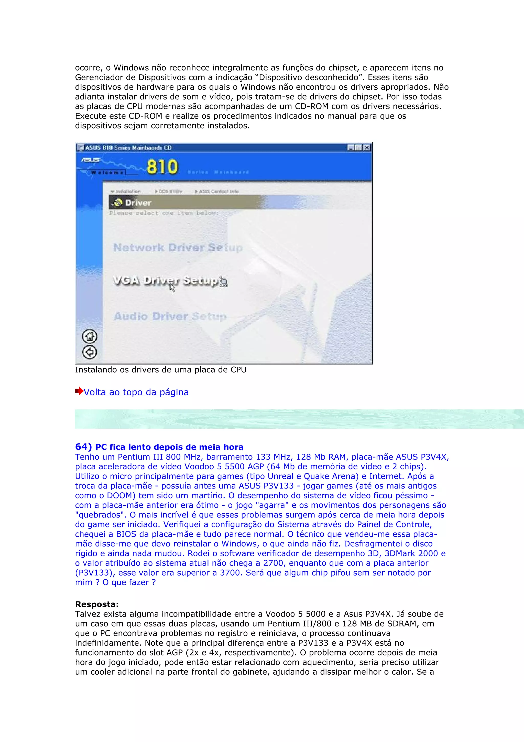 ocorre, o Windows não reconhece integralmente as funções do chipset, e aparecem itens no
Gerenciador de Dispositivos com a indicação “Dispositivo desconhecido”. Esses itens são
dispositivos de hardware para os quais o Windows não encontrou os drivers apropriados. Não
adianta instalar drivers de som e vídeo, pois tratam-se de drivers do chipset. Por isso todas
as placas de CPU modernas são acompanhadas de um CD-ROM com os drivers necessários.
Execute este CD-ROM e realize os procedimentos indicados no manual para que os
dispositivos sejam corretamente instalados.




Instalando os drivers de uma placa de CPU

  Volta ao topo da página




64) PC fica lento depois de meia hora
Tenho um Pentium III 800 MHz, barramento 133 MHz, 128 Mb RAM, placa-mãe ASUS P3V4X,
placa aceleradora de vídeo Voodoo 5 5500 AGP (64 Mb de memória de vídeo e 2 chips).
Utilizo o micro principalmente para games (tipo Unreal e Quake Arena) e Internet. Após a
troca da placa-mãe - possuía antes uma ASUS P3V133 - jogar games (até os mais antigos
como o DOOM) tem sido um martírio. O desempenho do sistema de vídeo ficou péssimo -
com a placa-mãe anterior era ótimo - o jogo "agarra" e os movimentos dos personagens são
"quebrados". O mais incrível é que esses problemas surgem após cerca de meia hora depois
do game ser iniciado. Verifiquei a configuração do Sistema através do Painel de Controle,
chequei a BIOS da placa-mãe e tudo parece normal. O técnico que vendeu-me essa placa-
mãe disse-me que devo reinstalar o Windows, o que ainda não fiz. Desfragmentei o disco
rígido e ainda nada mudou. Rodei o software verificador de desempenho 3D, 3DMark 2000 e
o valor atribuído ao sistema atual não chega a 2700, enquanto que com a placa anterior
(P3V133), esse valor era superior a 3700. Será que algum chip pifou sem ser notado por
mim ? O que fazer ?

Resposta:
Talvez exista alguma incompatibilidade entre a Voodoo 5 5000 e a Asus P3V4X. Já soube de
um caso em que essas duas placas, usando um Pentium III/800 e 128 MB de SDRAM, em
que o PC encontrava problemas no registro e reiniciava, o processo continuava
indefinidamente. Note que a principal diferença entre a P3V133 e a P3V4X está no
funcionamento do slot AGP (2x e 4x, respectivamente). O problema ocorre depois de meia
hora do jogo iniciado, pode então estar relacionado com aquecimento, seria preciso utilizar
um cooler adicional na parte frontal do gabinete, ajudando a dissipar melhor o calor. Se a
 