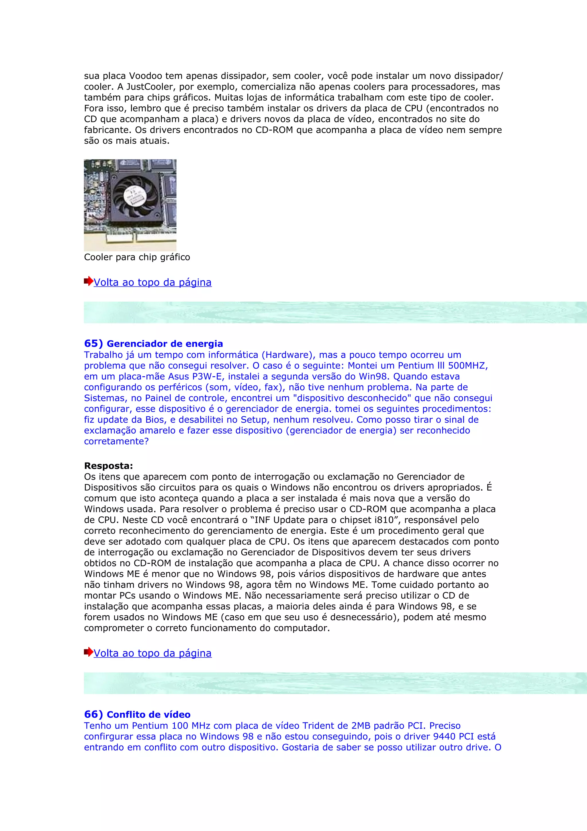 sua placa Voodoo tem apenas dissipador, sem cooler, você pode instalar um novo dissipador/
cooler. A JustCooler, por exemplo, comercializa não apenas coolers para processadores, mas
também para chips gráficos. Muitas lojas de informática trabalham com este tipo de cooler.
Fora isso, lembro que é preciso também instalar os drivers da placa de CPU (encontrados no
CD que acompanham a placa) e drivers novos da placa de vídeo, encontrados no site do
fabricante. Os drivers encontrados no CD-ROM que acompanha a placa de vídeo nem sempre
são os mais atuais.




Cooler para chip gráfico

  Volta ao topo da página




65) Gerenciador de energia
Trabalho já um tempo com informática (Hardware), mas a pouco tempo ocorreu um
problema que não consegui resolver. O caso é o seguinte: Montei um Pentium lll 500MHZ,
em um placa-mãe Asus P3W-E, instalei a segunda versão do Win98. Quando estava
configurando os perféricos (som, vídeo, fax), não tive nenhum problema. Na parte de
Sistemas, no Painel de controle, encontrei um "dispositivo desconhecido" que não consegui
configurar, esse dispositivo é o gerenciador de energia. tomei os seguintes procedimentos:
fiz update da Bios, e desabilitei no Setup, nenhum resolveu. Como posso tirar o sinal de
exclamação amarelo e fazer esse dispositivo (gerenciador de energia) ser reconhecido
corretamente?

Resposta:
Os itens que aparecem com ponto de interrogação ou exclamação no Gerenciador de
Dispositivos são circuitos para os quais o Windows não encontrou os drivers apropriados. É
comum que isto aconteça quando a placa a ser instalada é mais nova que a versão do
Windows usada. Para resolver o problema é preciso usar o CD-ROM que acompanha a placa
de CPU. Neste CD você encontrará o “INF Update para o chipset i810”, responsável pelo
correto reconhecimento do gerenciamento de energia. Este é um procedimento geral que
deve ser adotado com qualquer placa de CPU. Os itens que aparecem destacados com ponto
de interrogação ou exclamação no Gerenciador de Dispositivos devem ter seus drivers
obtidos no CD-ROM de instalação que acompanha a placa de CPU. A chance disso ocorrer no
Windows ME é menor que no Windows 98, pois vários dispositivos de hardware que antes
não tinham drivers no Windows 98, agora têm no Windows ME. Tome cuidado portanto ao
montar PCs usando o Windows ME. Não necessariamente será preciso utilizar o CD de
instalação que acompanha essas placas, a maioria deles ainda é para Windows 98, e se
forem usados no Windows ME (caso em que seu uso é desnecessário), podem até mesmo
comprometer o correto funcionamento do computador.

  Volta ao topo da página




66) Conflito de vídeo
Tenho um Pentium 100 MHz com placa de vídeo Trident de 2MB padrão PCI. Preciso
confirgurar essa placa no Windows 98 e não estou conseguindo, pois o driver 9440 PCI está
entrando em conflito com outro dispositivo. Gostaria de saber se posso utilizar outro drive. O
 