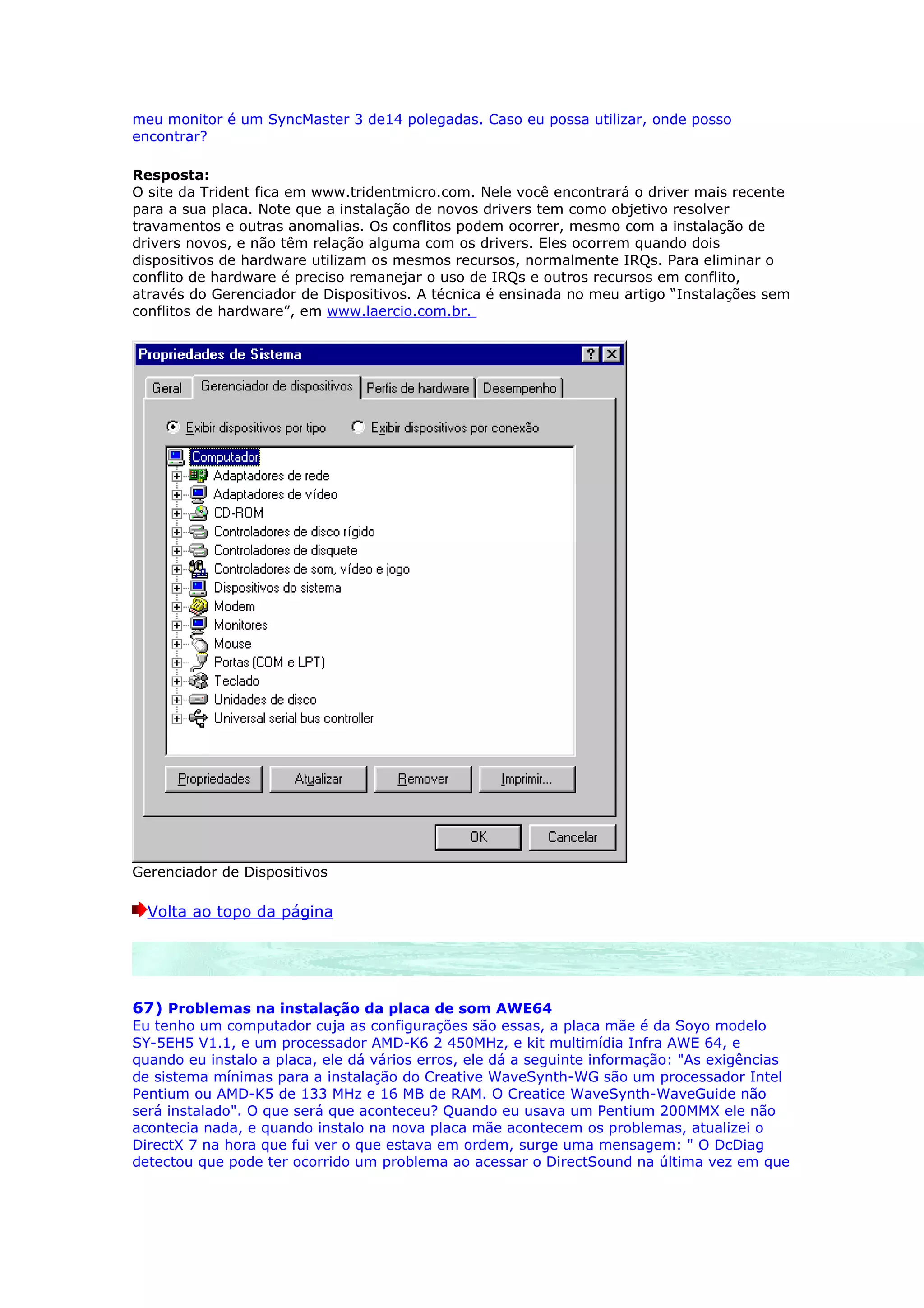 meu monitor é um SyncMaster 3 de14 polegadas. Caso eu possa utilizar, onde posso
encontrar?

Resposta:
O site da Trident fica em www.tridentmicro.com. Nele você encontrará o driver mais recente
para a sua placa. Note que a instalação de novos drivers tem como objetivo resolver
travamentos e outras anomalias. Os conflitos podem ocorrer, mesmo com a instalação de
drivers novos, e não têm relação alguma com os drivers. Eles ocorrem quando dois
dispositivos de hardware utilizam os mesmos recursos, normalmente IRQs. Para eliminar o
conflito de hardware é preciso remanejar o uso de IRQs e outros recursos em conflito,
através do Gerenciador de Dispositivos. A técnica é ensinada no meu artigo “Instalações sem
conflitos de hardware”, em www.laercio.com.br.




Gerenciador de Dispositivos

  Volta ao topo da página




67) Problemas na instalação da placa de som AWE64
Eu tenho um computador cuja as configurações são essas, a placa mãe é da Soyo modelo
SY-5EH5 V1.1, e um processador AMD-K6 2 450MHz, e kit multimídia Infra AWE 64, e
quando eu instalo a placa, ele dá vários erros, ele dá a seguinte informação: "As exigências
de sistema mínimas para a instalação do Creative WaveSynth-WG são um processador Intel
Pentium ou AMD-K5 de 133 MHz e 16 MB de RAM. O Creatice WaveSynth-WaveGuide não
será instalado". O que será que aconteceu? Quando eu usava um Pentium 200MMX ele não
acontecia nada, e quando instalo na nova placa mãe acontecem os problemas, atualizei o
DirectX 7 na hora que fui ver o que estava em ordem, surge uma mensagem: " O DcDiag
detectou que pode ter ocorrido um problema ao acessar o DirectSound na última vez em que
 