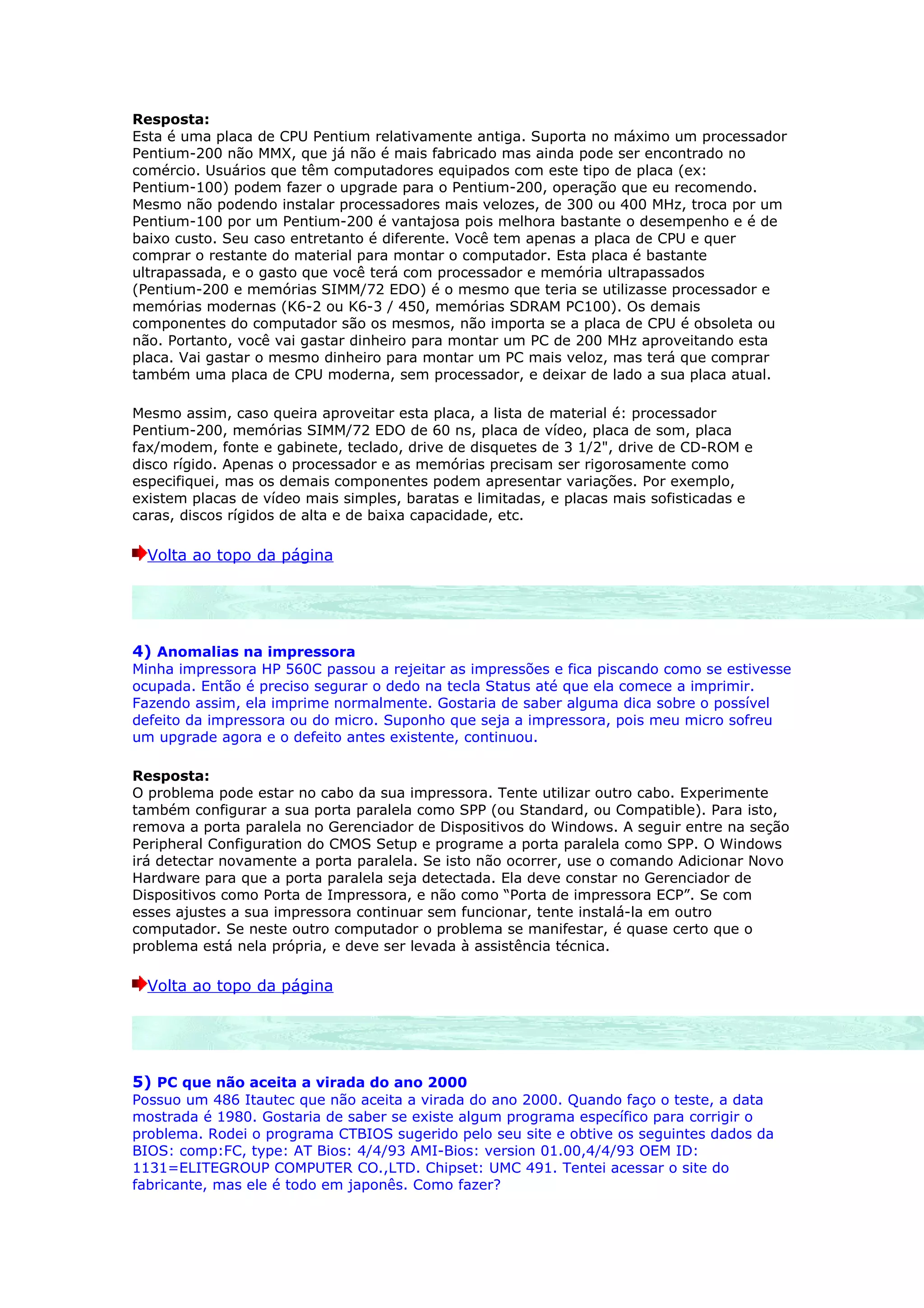 Resposta:
Esta é uma placa de CPU Pentium relativamente antiga. Suporta no máximo um processador
Pentium-200 não MMX, que já não é mais fabricado mas ainda pode ser encontrado no
comércio. Usuários que têm computadores equipados com este tipo de placa (ex:
Pentium-100) podem fazer o upgrade para o Pentium-200, operação que eu recomendo.
Mesmo não podendo instalar processadores mais velozes, de 300 ou 400 MHz, troca por um
Pentium-100 por um Pentium-200 é vantajosa pois melhora bastante o desempenho e é de
baixo custo. Seu caso entretanto é diferente. Você tem apenas a placa de CPU e quer
comprar o restante do material para montar o computador. Esta placa é bastante
ultrapassada, e o gasto que você terá com processador e memória ultrapassados
(Pentium-200 e memórias SIMM/72 EDO) é o mesmo que teria se utilizasse processador e
memórias modernas (K6-2 ou K6-3 / 450, memórias SDRAM PC100). Os demais
componentes do computador são os mesmos, não importa se a placa de CPU é obsoleta ou
não. Portanto, você vai gastar dinheiro para montar um PC de 200 MHz aproveitando esta
placa. Vai gastar o mesmo dinheiro para montar um PC mais veloz, mas terá que comprar
também uma placa de CPU moderna, sem processador, e deixar de lado a sua placa atual.

Mesmo assim, caso queira aproveitar esta placa, a lista de material é: processador
Pentium-200, memórias SIMM/72 EDO de 60 ns, placa de vídeo, placa de som, placa
fax/modem, fonte e gabinete, teclado, drive de disquetes de 3 1/2", drive de CD-ROM e
disco rígido. Apenas o processador e as memórias precisam ser rigorosamente como
especifiquei, mas os demais componentes podem apresentar variações. Por exemplo,
existem placas de vídeo mais simples, baratas e limitadas, e placas mais sofisticadas e
caras, discos rígidos de alta e de baixa capacidade, etc.

  Volta ao topo da página




4) Anomalias na impressora
Minha impressora HP 560C passou a rejeitar as impressões e fica piscando como se estivesse
ocupada. Então é preciso segurar o dedo na tecla Status até que ela comece a imprimir.
Fazendo assim, ela imprime normalmente. Gostaria de saber alguma dica sobre o possível
defeito da impressora ou do micro. Suponho que seja a impressora, pois meu micro sofreu
um upgrade agora e o defeito antes existente, continuou.

Resposta:
O problema pode estar no cabo da sua impressora. Tente utilizar outro cabo. Experimente
também configurar a sua porta paralela como SPP (ou Standard, ou Compatible). Para isto,
remova a porta paralela no Gerenciador de Dispositivos do Windows. A seguir entre na seção
Peripheral Configuration do CMOS Setup e programe a porta paralela como SPP. O Windows
irá detectar novamente a porta paralela. Se isto não ocorrer, use o comando Adicionar Novo
Hardware para que a porta paralela seja detectada. Ela deve constar no Gerenciador de
Dispositivos como Porta de Impressora, e não como “Porta de impressora ECP”. Se com
esses ajustes a sua impressora continuar sem funcionar, tente instalá-la em outro
computador. Se neste outro computador o problema se manifestar, é quase certo que o
problema está nela própria, e deve ser levada à assistência técnica.

  Volta ao topo da página




5) PC que não aceita a virada do ano 2000
Possuo um 486 Itautec que não aceita a virada do ano 2000. Quando faço o teste, a data
mostrada é 1980. Gostaria de saber se existe algum programa específico para corrigir o
problema. Rodei o programa CTBIOS sugerido pelo seu site e obtive os seguintes dados da
BIOS: comp:FC, type: AT Bios: 4/4/93 AMI-Bios: version 01.00,4/4/93 OEM ID:
1131=ELITEGROUP COMPUTER CO.,LTD. Chipset: UMC 491. Tentei acessar o site do
fabricante, mas ele é todo em japonês. Como fazer?
 