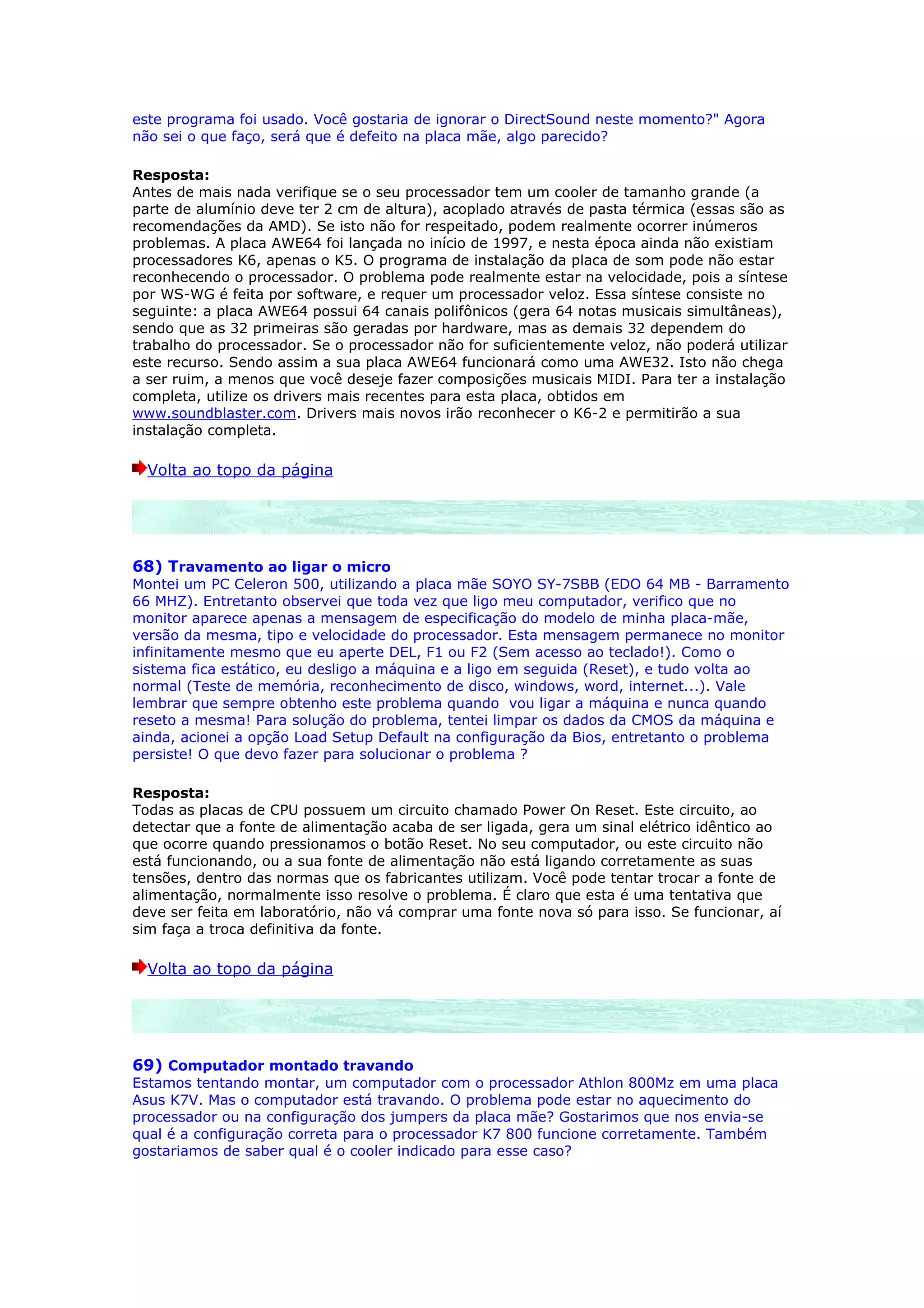 este programa foi usado. Você gostaria de ignorar o DirectSound neste momento?" Agora
não sei o que faço, será que é defeito na placa mãe, algo parecido?

Resposta:
Antes de mais nada verifique se o seu processador tem um cooler de tamanho grande (a
parte de alumínio deve ter 2 cm de altura), acoplado através de pasta térmica (essas são as
recomendações da AMD). Se isto não for respeitado, podem realmente ocorrer inúmeros
problemas. A placa AWE64 foi lançada no início de 1997, e nesta época ainda não existiam
processadores K6, apenas o K5. O programa de instalação da placa de som pode não estar
reconhecendo o processador. O problema pode realmente estar na velocidade, pois a síntese
por WS-WG é feita por software, e requer um processador veloz. Essa síntese consiste no
seguinte: a placa AWE64 possui 64 canais polifônicos (gera 64 notas musicais simultâneas),
sendo que as 32 primeiras são geradas por hardware, mas as demais 32 dependem do
trabalho do processador. Se o processador não for suficientemente veloz, não poderá utilizar
este recurso. Sendo assim a sua placa AWE64 funcionará como uma AWE32. Isto não chega
a ser ruim, a menos que você deseje fazer composições musicais MIDI. Para ter a instalação
completa, utilize os drivers mais recentes para esta placa, obtidos em
www.soundblaster.com. Drivers mais novos irão reconhecer o K6-2 e permitirão a sua
instalação completa.

  Volta ao topo da página




68) Travamento ao ligar o micro
Montei um PC Celeron 500, utilizando a placa mãe SOYO SY-7SBB (EDO 64 MB - Barramento
66 MHZ). Entretanto observei que toda vez que ligo meu computador, verifico que no
monitor aparece apenas a mensagem de especificação do modelo de minha placa-mãe,
versão da mesma, tipo e velocidade do processador. Esta mensagem permanece no monitor
infinitamente mesmo que eu aperte DEL, F1 ou F2 (Sem acesso ao teclado!). Como o
sistema fica estático, eu desligo a máquina e a ligo em seguida (Reset), e tudo volta ao
normal (Teste de memória, reconhecimento de disco, windows, word, internet...). Vale
lembrar que sempre obtenho este problema quando vou ligar a máquina e nunca quando
reseto a mesma! Para solução do problema, tentei limpar os dados da CMOS da máquina e
ainda, acionei a opção Load Setup Default na configuração da Bios, entretanto o problema
persiste! O que devo fazer para solucionar o problema ?

Resposta:
Todas as placas de CPU possuem um circuito chamado Power On Reset. Este circuito, ao
detectar que a fonte de alimentação acaba de ser ligada, gera um sinal elétrico idêntico ao
que ocorre quando pressionamos o botão Reset. No seu computador, ou este circuito não
está funcionando, ou a sua fonte de alimentação não está ligando corretamente as suas
tensões, dentro das normas que os fabricantes utilizam. Você pode tentar trocar a fonte de
alimentação, normalmente isso resolve o problema. É claro que esta é uma tentativa que
deve ser feita em laboratório, não vá comprar uma fonte nova só para isso. Se funcionar, aí
sim faça a troca definitiva da fonte.

  Volta ao topo da página




69) Computador montado travando
Estamos tentando montar, um computador com o processador Athlon 800Mz em uma placa
Asus K7V. Mas o computador está travando. O problema pode estar no aquecimento do
processador ou na configuração dos jumpers da placa mãe? Gostarimos que nos envia-se
qual é a configuração correta para o processador K7 800 funcione corretamente. Também
gostariamos de saber qual é o cooler indicado para esse caso?
 