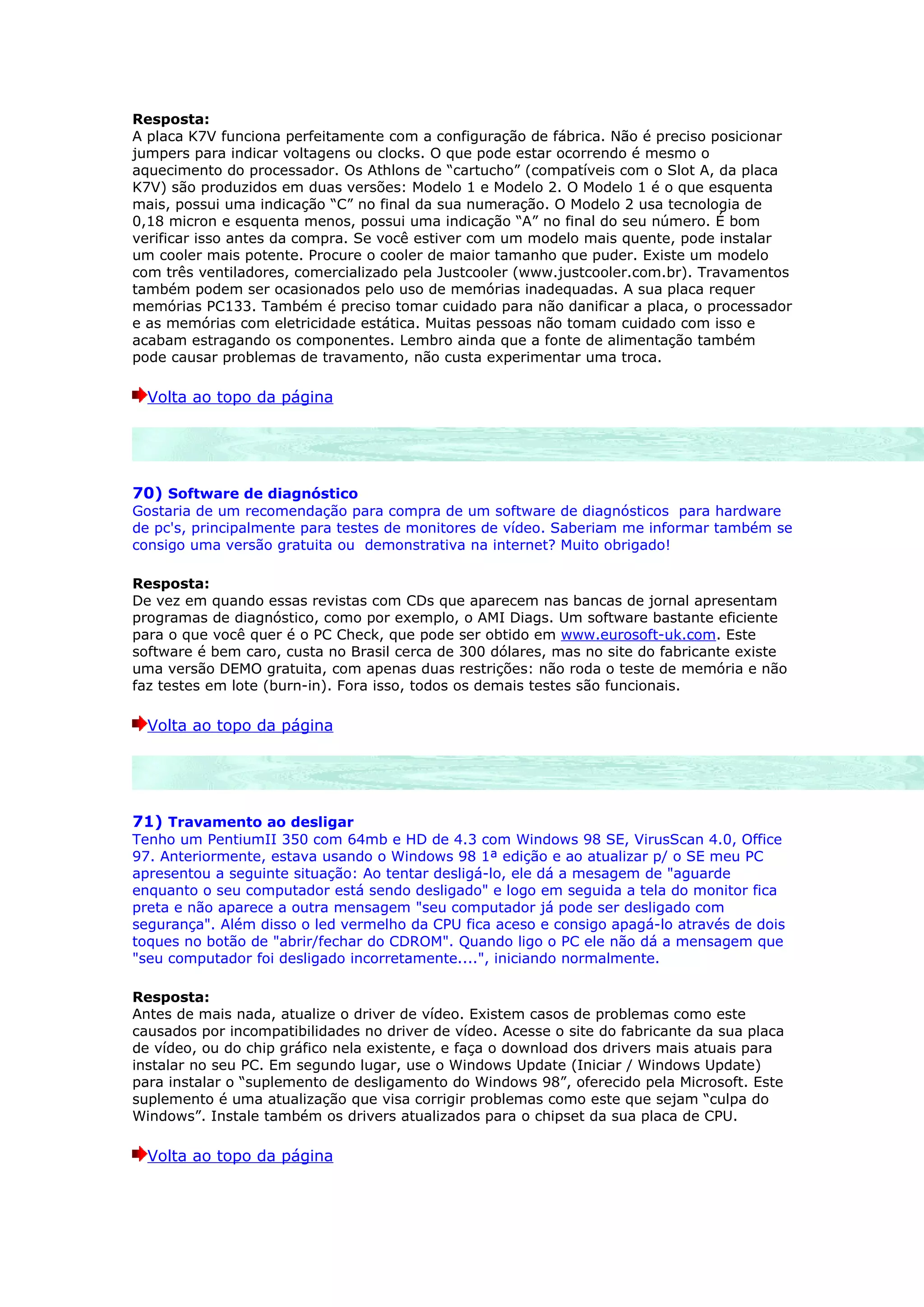 Resposta:
A placa K7V funciona perfeitamente com a configuração de fábrica. Não é preciso posicionar
jumpers para indicar voltagens ou clocks. O que pode estar ocorrendo é mesmo o
aquecimento do processador. Os Athlons de “cartucho” (compatíveis com o Slot A, da placa
K7V) são produzidos em duas versões: Modelo 1 e Modelo 2. O Modelo 1 é o que esquenta
mais, possui uma indicação “C” no final da sua numeração. O Modelo 2 usa tecnologia de
0,18 micron e esquenta menos, possui uma indicação “A” no final do seu número. É bom
verificar isso antes da compra. Se você estiver com um modelo mais quente, pode instalar
um cooler mais potente. Procure o cooler de maior tamanho que puder. Existe um modelo
com três ventiladores, comercializado pela Justcooler (www.justcooler.com.br). Travamentos
também podem ser ocasionados pelo uso de memórias inadequadas. A sua placa requer
memórias PC133. Também é preciso tomar cuidado para não danificar a placa, o processador
e as memórias com eletricidade estática. Muitas pessoas não tomam cuidado com isso e
acabam estragando os componentes. Lembro ainda que a fonte de alimentação também
pode causar problemas de travamento, não custa experimentar uma troca.

  Volta ao topo da página




70) Software de diagnóstico
Gostaria de um recomendação para compra de um software de diagnósticos para hardware
de pc's, principalmente para testes de monitores de vídeo. Saberiam me informar também se
consigo uma versão gratuita ou demonstrativa na internet? Muito obrigado!

Resposta:
De vez em quando essas revistas com CDs que aparecem nas bancas de jornal apresentam
programas de diagnóstico, como por exemplo, o AMI Diags. Um software bastante eficiente
para o que você quer é o PC Check, que pode ser obtido em www.eurosoft-uk.com. Este
software é bem caro, custa no Brasil cerca de 300 dólares, mas no site do fabricante existe
uma versão DEMO gratuita, com apenas duas restrições: não roda o teste de memória e não
faz testes em lote (burn-in). Fora isso, todos os demais testes são funcionais.

  Volta ao topo da página




71) Travamento ao desligar
Tenho um PentiumII 350 com 64mb e HD de 4.3 com Windows 98 SE, VirusScan 4.0, Office
97. Anteriormente, estava usando o Windows 98 1ª edição e ao atualizar p/ o SE meu PC
apresentou a seguinte situação: Ao tentar desligá-lo, ele dá a mesagem de "aguarde
enquanto o seu computador está sendo desligado" e logo em seguida a tela do monitor fica
preta e não aparece a outra mensagem "seu computador já pode ser desligado com
segurança". Além disso o led vermelho da CPU fica aceso e consigo apagá-lo através de dois
toques no botão de "abrir/fechar do CDROM". Quando ligo o PC ele não dá a mensagem que
"seu computador foi desligado incorretamente....", iniciando normalmente.

Resposta:
Antes de mais nada, atualize o driver de vídeo. Existem casos de problemas como este
causados por incompatibilidades no driver de vídeo. Acesse o site do fabricante da sua placa
de vídeo, ou do chip gráfico nela existente, e faça o download dos drivers mais atuais para
instalar no seu PC. Em segundo lugar, use o Windows Update (Iniciar / Windows Update)
para instalar o “suplemento de desligamento do Windows 98”, oferecido pela Microsoft. Este
suplemento é uma atualização que visa corrigir problemas como este que sejam “culpa do
Windows”. Instale também os drivers atualizados para o chipset da sua placa de CPU.

  Volta ao topo da página
 