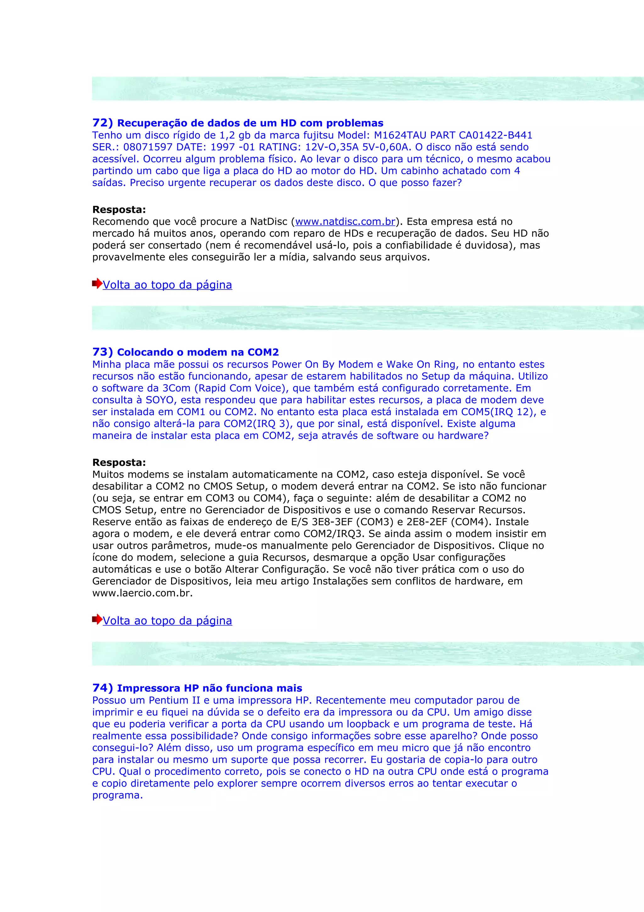 72) Recuperação de dados de um HD com problemas
Tenho um disco rígido de 1,2 gb da marca fujitsu Model: M1624TAU PART CA01422-B441
SER.: 08071597 DATE: 1997 -01 RATING: 12V-O,35A 5V-0,60A. O disco não está sendo
acessível. Ocorreu algum problema físico. Ao levar o disco para um técnico, o mesmo acabou
partindo um cabo que liga a placa do HD ao motor do HD. Um cabinho achatado com 4
saídas. Preciso urgente recuperar os dados deste disco. O que posso fazer?

Resposta:
Recomendo que você procure a NatDisc (www.natdisc.com.br). Esta empresa está no
mercado há muitos anos, operando com reparo de HDs e recuperação de dados. Seu HD não
poderá ser consertado (nem é recomendável usá-lo, pois a confiabilidade é duvidosa), mas
provavelmente eles conseguirão ler a mídia, salvando seus arquivos.

  Volta ao topo da página




73) Colocando o modem na COM2
Minha placa mãe possui os recursos Power On By Modem e Wake On Ring, no entanto estes
recursos não estão funcionando, apesar de estarem habilitados no Setup da máquina. Utilizo
o software da 3Com (Rapid Com Voice), que também está configurado corretamente. Em
consulta à SOYO, esta respondeu que para habilitar estes recursos, a placa de modem deve
ser instalada em COM1 ou COM2. No entanto esta placa está instalada em COM5(IRQ 12), e
não consigo alterá-la para COM2(IRQ 3), que por sinal, está disponível. Existe alguma
maneira de instalar esta placa em COM2, seja através de software ou hardware?

Resposta:
Muitos modems se instalam automaticamente na COM2, caso esteja disponível. Se você
desabilitar a COM2 no CMOS Setup, o modem deverá entrar na COM2. Se isto não funcionar
(ou seja, se entrar em COM3 ou COM4), faça o seguinte: além de desabilitar a COM2 no
CMOS Setup, entre no Gerenciador de Dispositivos e use o comando Reservar Recursos.
Reserve então as faixas de endereço de E/S 3E8-3EF (COM3) e 2E8-2EF (COM4). Instale
agora o modem, e ele deverá entrar como COM2/IRQ3. Se ainda assim o modem insistir em
usar outros parâmetros, mude-os manualmente pelo Gerenciador de Dispositivos. Clique no
ícone do modem, selecione a guia Recursos, desmarque a opção Usar configurações
automáticas e use o botão Alterar Configuração. Se você não tiver prática com o uso do
Gerenciador de Dispositivos, leia meu artigo Instalações sem conflitos de hardware, em
www.laercio.com.br.

  Volta ao topo da página




74) Impressora HP não funciona mais
Possuo um Pentium II e uma impressora HP. Recentemente meu computador parou de
imprimir e eu fiquei na dúvida se o defeito era da impressora ou da CPU. Um amigo disse
que eu poderia verificar a porta da CPU usando um loopback e um programa de teste. Há
realmente essa possibilidade? Onde consigo informações sobre esse aparelho? Onde posso
consegui-lo? Além disso, uso um programa específico em meu micro que já não encontro
para instalar ou mesmo um suporte que possa recorrer. Eu gostaria de copia-lo para outro
CPU. Qual o procedimento correto, pois se conecto o HD na outra CPU onde está o programa
e copio diretamente pelo explorer sempre ocorrem diversos erros ao tentar executar o
programa.
 